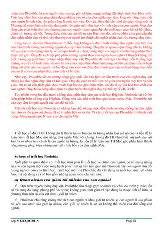 niệm của Phoiơbắc là con người trừu tượng, phi xã hội, mang những đặc tính sinh học bẩm sinh. 
Triết học nhân bản của ông chứa đựng những yếu tố của chủ nghĩa duy tâm. Ông nói răng, bản tính 
con người là tình yêu, tôn giáo cũng là một tình yêu. Do vậy, thay thế cho một tôn giáo sùng một vị 
Thượng đế siêu nhiên cần xây dựng một tôn giáo mới phù hợp với tình yêu của con người. Ông cho 
rằng càn phải biến tình yêu thương của con người thành quan hệ chi phối mọi quan hệ xã hội khác, 
thành lý tưởng xã hội. Trong điều kiện của xã hội tư sản Đức thời đó, với sự phân chia giai cấp thì 
chủ nghĩa nhân đạo về tình yêu thương con người trở thành chủ nghĩa nhân đạo trừu tượng, duy tâm. 
Công lao to lớn của Phoiơbắccòn ở chỗ, ông không chỉ đấu tranh chống chủ nghĩa duy tâm mà 
còn đáu tranh chống lại những người duy vật tầm thường. Ông đã có quan niệm đúng đắn là, không 
thể quy các hiện tượng tâm lý về các quá trình lý – hoá; công nhận con người có khả năng nhận thức 
được thế giới. Ông đã kịch liệt phê phán những người theo chủ nghĩa hoài nghi và thuyết không thể 
biết. Trong sự phát triển lý luận nhận thức duy vât, Phoiơbắc đã biết dựa vào thực tiễn là tổng hợp 
những yêu cầu về tinh thần, về sinh lý mà chưa nhận thức được nội dung cơ bản của thực tiễn là hoạt 
động vật chất của con người, là lao động sản xuất vật chất, đấu tranh giai cấp và hoạt động thực tiễn 
của nó là cơ sở của nhận thức cảm tính và lý tính. 
Như vậy, Phoiơbắc đã có những đóng góp xuất sắc vào lịch sử đấu tranh của chủ nghĩa duy vật 
chống lại chủ nghĩa duy tâm và tôn giáo. Ông đã vạch ra mối liên hệ giữa chủ nghĩa duy tâm và tôn 
giáo, chỉ ra sự cần thiết phải đấu trnah loại bỏ tôn giáo hữu thần, coi đó là sự tha hoá bản chất của 
con người. Ông đã có công khôi phục và phát triển chủ nghĩa duy vật thế kỷ XVII, XVIII. 
Tuy nhiên trong lúc đấu tranh chống chủ nghĩa duy tâm của triết học Hêghen, Phoiơbắc lại vứt bỏ 
luôn phép biện chứng của Hêghen. Cũng như các nhà triết học giai đoạn trước Mác, Phoiơbăc rơi 
vào duy tâm khi giải quyết các vấn đề xã hội. 
Mặc dù triết học của Phoiơbắc có những hạn chế, nhưng cuộc đấu tranh của ông chống lại chủ nghĩa 
duy tâm và tôn giáo nói chung đã có ý nghĩa lịch sử to lớn. Vì vậy, triết học của Phoiơbắc trở thành một 
trong những nguồn gốc lý luận của chủ nghĩa Mác. 
Triết học cổ điển Đức không chỉ là thành tựu to lớn của tư tưởng nhân loại mà nó còn là tiền đề lý 
luận của triết học Mác nói riêng, chủ nghĩa Mác nói chung. Trong đó TH Phoiơbắc với tính duy vật 
khả tri và nhân bản chính là cội nguồn tư tưởng, là tiền đề lý luận của TH Mác góp phần hình thành 
nên phương pháp biện chứng duy vật - linh hồn của chủ nghĩa Mác. 
Sơ lược về triết học Phoiơbác 
Xuất phát từ quan điểm coi triết học mới phải là triết học về chính con người, có sứ mạng mang 
lại cho con người một cuộc sống hạnh phúc thật sự trên trần gian mà Phoiơbắc lấy con người làm đối 
tượng nghiên cứu của triết học. Triết học mới mà Phoiơbắc đã xây dựng là triết học duy vật nhân 
bản, mà nội dung của nó bao gồm những quan niệm chủ yếu sau: 
a) Quan nieäm veà giôùi töï nhieân vaø con ngöôøi 
 Dựa trên truyền thống duy vật, Phoiơbắc cho rằng: giới tự nhiên vật chất có trước ý thức, tồn 
tại vô cùng đa dạng, phong phú và tự nó; không gian, thời gian và vận động là thuộc tính cố hữu, là 
phương thức tồn tại của vật chất - giới tự nhiên. 
 Phoiơbắc cho rằng không thể tách con người ra khỏi giới tự nhiên, vì con người là sản phẩm 
tất yếu cao nhất của giới tự nhiên, còn giới tự nhiên là cơ sở không thể thiếu của đời sống con 
người. 
Lớp M12CQDT01-N Page 81 
 