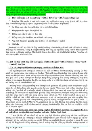 đánh giá cao chủ nghĩa duy vật của Phoiơbắc, nhưng đồng thời cũng phê phán tư duy siêu hình, duy 
tâm về lịch sử của ông. Chính C.Mác và Ph.Ăngghen là những người đã nhận thức một cách chính 
xác những thành tựu và hạn chế của triết học Phoiơbắc, và dựa trên hệ thống triết học này để xây 
dựng thế giới quan duy vật biện chứng của mình. 
2. Thực chất cuộc cách mạng trong Triết học do C.Mác và Ph.Ăngghen thực hiện 
 Triết học Mác ra đời là một bước ngoặt có ý nghĩa cách mạng trong lịch sử triết học nhân 
loại. Nó thể hiện giá trị lý luận và ý nghĩa thực tiễn to lớn của học thuyết Mác. 
 Sự thống nhất giữa chủ nghĩa duy vật và phép biện chứng 
 Sáng tạo ra chủ nghĩa duy vật lịch sử 
 Thống nhất giữa lý luận với thực tiễn 
 Thống nhất giữa tính khoa học với tính cách mạng 
 Xác định đúng mối quan hệ giữa triết học với các khoa học cụ thể 
3. Kết luận 
Sự ra đời của triết học Mác là tổng hợp biện chứng của toàn bộ quá trình phát triển của tư tưởng 
triết học của nhân loại. Trong đĩ cần phải khẳng định rằng cội nguồn tư tưởng và tiền đề lý luận trực 
tiếp cho sự ra đời của triết học Mác là triết học cổ điển Đức, mà tiêu biểu là triết học Phoiơbắc với 
tính duy vật khả tri và nhân bản. 
16. Anh chi hãy trình bày anh h ng cua triết hoc Hêghen và ̣̉ượ̉Phoiơbác đối vơí sư ra đơì 
cuả triết hoc̣ Mác 
I. Vai trò của phép biện chứng trong sự ra đời của triết học Mác 
Triết học Hêghen ảnh hưởng đến sự ra đời của triết học Mác ở phép biện chứng của ông khi Mác 
đánh giá cao tư tưởng biện chứng của Hêghen “Tính chất thần bí mà phép biện chứng đã mắc phải 
trong tay Hêghen tuyệt nhiên không ngăn cản Hêghen trở thành người đầu tiên trình bày một cách 
bao quát và có ý thức những hình thái vận động chung của phép biện chứng. Ở Hêghen, phép biện 
chứng bị lộn ngược đầu xuống đất. Chỉ cần dựng nó lại là sẽ phát hiện được cái hạt nhân hợp lý của 
nó ở đằng sau cái vỏ thần bí của nó”. 
Tư tưởng đó đã khẳng định rằng, biện chứng khách quan của thế giới tự nhiên đóng vai trò quyết 
định đối với biện chứng chủ quan trong tư duy con người. Những quy luật cơ bản của phép biện 
chứng như “quy luật về sự chuyển hóa từ số lượng thành chất lượng và ngược lại, quy luật về sự 
xâm nhập lẫn nhau của các mặt đối lập, quy luật về sự phủ định của phủ định” là sự phản ánh những 
mối liên hệ cơ bản và phổ biến trong giới tự nhiên và lịch sử. “Vậy là từ trong lịch sử của giới tự 
nhiên và lịch sử của xã hội loài người mà người ta đã rút ra được các quy luật của phép biện 
chứng… Những quy luật biện chứng là những quy luật thật sự của sự phát triển của giới tự nhiên…”. 
Bằng thiên tài của mình, C.Mác và Ph.Ăngghen đã cải tạo triệt để phép biện chứng duy tâm thành 
phép biện chứng duy vật để nó đóng vai trò công cụ tinh thần nhận thức các lĩnh vực tự nhiên, xã hội 
và tư duy con người. 
II. Các ảnh hưởng của phép biện chứng Hêghen đối với triết học Mác và Ăngghen thể hiện 
rõ nhất về các học thuyết trong khoa học logic của Hêghen (logic học) 
1. C.Mác đã thừa kế học thuyết về tồn tại quy định lẫn nhau giữa lượng và chất của Hêghen 
những thay đổi liên tục về lượng sẽ dẫn đến những biến đổi gián đoạn về chất và ngược lại. Sự quy 
định này nói lên cách thức tồn tại của sự vật. Thông qua sự phát triển của khoa học và trong đời sống 
xã hội Ph.Ăngghen đã chứng minh quy luật từ những thay đổi về lượng dẫn đến những thay đổi về 
Lớp M12CQDT01-N Page 83 
 