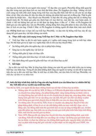 mà ông nói, luôn luôn là con người trừu tượng”. Về đạo đức con người, Phoiơbắc đồng nhất quan hệ 
đạo đức trong mọi giai đoạn lịch sử, mọi thời đại khác nhau. Ph.Ăngghen cho rằng: “những vết tích 
cuối cùng của tính chất cách mạng trong triết học của ông đều biến mất hết và chỉ còn lại cái điệp 
khúc cũ kỹ: Hãy yêu nhau đi, hãy ôm nhau đi, không cần phân biệt nam nữ và đẳng cấp. Thật là giấc 
mơ thiên hạ thuận hòa… Học thuyết của Phoiơbắc về đạo đức thì cũng giống như tất cả những học 
thuyết trước đó. Nó được gọt giũa cho thích hợp với mọi thời kỳ, mọi dân tộc, mọi hoàn cảnh, và 
chính vì thế mà không bao giờ nó có thể đem áp dụng được ở đâu cả”. C.Mác và Ph.Ăngghen đã 
đánh giá cao chủ nghĩa duy vật của Phoiơbắc, nhưng đồng thời cũng phê phán tư duy siêu hình, duy 
tâm về lịch sử của ông. Chính C.Mác và Ph.Ăngghen là những người đã nhận thức một cách chính 
xác những thành tựu và hạn chế của triết học Phoiơbắc, và dựa trên hệ thống triết học này để xây 
dựng thế giới quan duy vật biện chứng của mình. 
6. Thực chất cuộc cách mạng trong Triết học do C.Mác và Ph.Ăngghen thực hiện 
 Triết học Mác ra đời là một bước ngoặt có ý nghĩa cách mạng trong lịch sử triết học nhân 
loại. Nó thể hiện giá trị lý luận và ý nghĩa thực tiễn to lớn của học thuyết Mác. 
 Sự thống nhất giữa chủ nghĩa duy vật và phép biện chứng 
 Sáng tạo ra chủ nghĩa duy vật lịch sử 
 Thống nhất giữa lý luận với thực tiễn 
 Thống nhất giữa tính khoa học với tính cách mạng 
 Xác định đúng mối quan hệ giữa triết học với các khoa học cụ thể 
7. Kết luận 
Sự ra đời của triết học Mác là tổng hợp biện chứng của toàn bộ quá trình phát triển của tư tưởng 
triết học của nhân loại. Trong đĩ cần phải khẳng định rằng cội nguồn tư tưởng và tiền đề lý luận trực 
tiếp cho sự ra đời của triết học Mác là triết học cổ điển Đức, mà tiêu biểu là triết học Phoiơbắc với 
tính duy vật khả tri và nhân bản. 
17. Anh chi hãy trình bày anh h ng cua nh̃ng thành t u ̣̉ưởư ư cuả khoa hoc̣ tư nhiên thế ky ̉ 
thứ XIX đối vơí sư ra đơì cuả triết hoc̣ Mác 
Vào thế kỷ XIX, con người đã đạt được những thành tựu nổi bật về khoa học tự nhiên. 
· Những năm 40 của thế kỷ XIX, R.Maye và P.PGuilơ đã phát hiện ra định luật bảo toàn 
và chuyển hóa năng lượng, cho phép khẳng định: năng lượng không tự nhiên sinh ra 
và cũng không bao giờ mất đi mà nó chỉ chuyển hóa từ dạng này sang dạng khác, năng 
lượng luôn gắn liền với sự vận động của vật chất, thế giới vật chất vận động và phát 
triển thông qua quá trình chuyển hóa từ thấp đến cao của các dạng năng lượng 
· Từ những năm 30 của thế kỷ XIX, Svan và slayđen xây dựng học thuyết tế bào cho 
phép khẳng định: tế bào là cở sở vật chất thống nhất của mọi sinh thể ( thực vật và 
động vật), tức thống nhất toàn bộ quá trình lịch sử của sự sộng từ thấp đến cao, từ đơn 
giản đến phức tạp, bản chất của sự sống là một quá trình phát triển biểu hiện tính thống 
nhất, tính liên hệ của thế giới tự nhiên. 
· Năm 1859, Đácuyn đã xây dựng học thuyết tiến hóa cho phép khẳng định: quá trình 
vận động, biến đổi từ thấp đến cao của động vật và thực vật thông qua quá trình chọn 
lọc tự nhiên và chọn lọc nhân tạo, tức khẳng định nguồn gốc, nguyên nhân vật chất của 
mọi sự phát triển trong thế giới sinh thể và phủ nhận vai trò sáng thế của CNDT, tôn 
giáo. 
Lớp M12CQDT01-N Page 87 
 