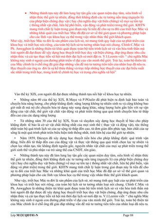 · Những thành tựu này đã làm lung lay tận gốc các quan niệm duy tâm, siêu hình về 
nhận thức thế giới tự nhiên, đồng thời khẳng định các tư tưởng nền tảng (nguyên lí) 
của phép biện chứng duy vật ( hay chủ nghĩa duy vật biên chứng) về mọi sự tồn tại 
( thống nhất vật chất, liên hệ phổ biền, vận động và phát triển) trong thế giới. KHTN 
mang tính chất lý luận trong giai đoạn này là tiền đề cho sự ra đời của triết học Mác và 
những khái quát của triết học Mác đã đặt cơ sở về thê giơi quan và phương pháp luận 
cho các lĩnh vực khoa học cụ thể trong việc nhân thức thế giới khách quan. 
Như vậy, triết học Mác ra đời là sản phẩm của lịch sử, nó mang tính quy luật của sự phát triển của 
khoa học và triết học nói riêng, của toàn bộ lịch sử tư tưởng nhân loại nói chung. Chính C.Mác và 
Ph. Anwgghen là những thiên tài khái quát được toàn bộ tiến trình lịch sử và văn hóa tinh thần mà 
loài người đã đạt được để xây dựng học thuyết triết học duy vật biện chứng, đáp ứng được nhu cầu 
nhận thức và cải tạo thực tiễn xã hội mà thời đại lịch sử mới đặt ra. V.I.Leenin viết: “ chủ nghĩa Mác 
không nảy sinh ở ngoài con đường phát triển vĩ đại của văn minh thế giới. Trái lại, toàn bộ thiên tài 
của Mác chính là ở chỗ ông đã giải đáp những vấn đề mà tư tưởng tiên tiến của nhân loại đã nêu ra. 
Học thuyết của ông ra đời là sự kế thừa thẳng và trực tiếp những học thuyết của các đại biểu xuất 
sắc nhất trong triết học, trong kinh tế chính trị học và trong chủ nghĩa xã hội” 
Vào thế kỷ XIX, con người đã đạt được những thành tựu nổi bật về khoa học tự nhiên. 
• Những năm 40 của thế kỷ XIX, R.Maye và P.PGuilơ đã phát hiện ra định luật bảo toàn và 
chuyển hóa năng lượng, cho phép khẳng định: năng lượng không tự nhiên sinh ra và cũng không bao 
giờ mất đi mà nó chỉ chuyển hóa từ dạng này sang dạng khác, năng lượng luôn gắn liền với sự vận 
động của vật chất, thế giới vật chất vận động và phát triển thông qua quá trình chuyển hóa từ thấp 
đến cao của các dạng năng lượng 
• Từ những năm 30 của thế kỷ XIX, Svan và slayđen xây dựng học thuyết tế bào cho phép 
khẳng định: tế bào là cở sở vật chất thống nhất của mọi sinh thể ( thực vật và động vật), tức thống 
nhất toàn bộ quá trình lịch sử của sự sộng từ thấp đến cao, từ đơn giản đến phức tạp, bản chất của sự 
sống là một quá trình phát triển biểu hiện tính thống nhất, tính liên hệ của thế giới tự nhiên. 
• Năm 1859, Đácuyn đã xây dựng học thuyết tiến hóa cho phép khẳng định: quá trình vận 
động, biến đổi từ thấp đến cao của động vật và thực vật thông qua quá trình chọn lọc tự nhiên và 
chọn lọc nhân tạo, tức khẳng định nguồn gốc, nguyên nhân vật chất của mọi sự phát triển trong thế 
giới sinh thể và phủ nhận vai trò sáng thế của CNDT, tôn giáo. 
• Những thành tựu này đã làm lung lay tận gốc các quan niệm duy tâm, siêu hình về nhận thức 
thế giới tự nhiên, đồng thời khẳng định các tư tưởng nền tảng (nguyên lí) của phép biện chứng duy 
vật ( hay chủ nghĩa duy vật biên chứng) về mọi sự tồn tại ( thống nhất vật chất, liên hệ phổ biền, vận 
động và phát triển) trong thế giới. KHTN mang tính chất lý luận trong giai đoạn này là tiền đề cho 
sự ra đời của triết học Mác và những khái quát của triết học Mác đã đặt cơ sở về thê giơi quan và 
phương pháp luận cho các lĩnh vực khoa học cụ thể trong việc nhân thức thế giới khách quan. 
Như vậy, triết học Mác ra đời là sản phẩm của lịch sử, nó mang tính quy luật của sự phát triển của 
khoa học và triết học nói riêng, của toàn bộ lịch sử tư tưởng nhân loại nói chung. Chính C.Mác và 
Ph. Anwgghen là những thiên tài khái quát được toàn bộ tiến trình lịch sử và văn hóa tinh thần mà 
loài người đã đạt được để xây dựng học thuyết triết học duy vật biện chứng, đáp ứng được nhu cầu 
nhận thức và cải tạo thực tiễn xã hội mà thời đại lịch sử mới đặt ra. V.I.Leenin viết: “ chủ nghĩa Mác 
không nảy sinh ở ngoài con đường phát triển vĩ đại của văn minh thế giới. Trái lại, toàn bộ thiên tài 
của Mác chính là ở chỗ ông đã giải đáp những vấn đề mà tư tưởng tiên tiến của nhân loại đã nêu ra. 
Lớp M12CQDT01-N Page 88 
 