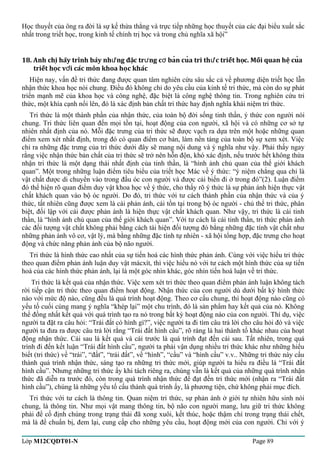 Học thuyết của ông ra đời là sự kế thừa thẳng và trực tiếp những học thuyết của các đại biểu xuất sắc 
nhất trong triết học, trong kinh tế chính trị học và trong chủ nghĩa xã hội” 
18. Anh chi hãy trình bày nh̃ng đăc tr ng c ban cua tri th́c ̣ựư ở̉ư triết hoc̣. Mối quan hê ̣cuả 
triết hoc̣ vơí các môn khoa hoc̣ khác 
Hiện nay, vấn đề tri thức đang được quan tâm nghiên cứu sâu sắc cả về phương diện triết học lẫn 
nhận thức khoa học nói chung. Điều đó không chỉ do yêu cầu của kinh tế tri thức, mà còn do sự phát 
triển mạnh mẽ của khoa học và công nghệ, đặc biệt là công nghệ thông tin. Trong nghiên cứu tri 
thức, một khía cạnh nổi lên, đó là xác định bản chất tri thức hay định nghĩa khái niệm tri thức. 
Tri thức là một thành phần của nhận thức, của toàn bộ đời sống tinh thần, ý thức con người nói 
chung. Tri thức liên quan đến mọi tồn tại, hoạt động của con người, xã hội và có những cơ sở tự 
nhiên nhất định của nó. Mỗi đặc trưng của tri thức sẽ được vạch ra dựa trên một hoặc những quan 
điểm xem xét nhất định, trong đó có quan điểm cơ bản, làm nền tảng của toàn bộ sự xem xét. Việc 
chỉ ra những đặc trưng của tri thức dưới đây sẽ mang nội dung và ý nghĩa như vậy. Phải thấy ngay 
rằng việc nhận thức bản chất của tri thức sẽ trở nên hỗn độn, khó xác định, nếu trước hết không thừa 
nhận tri thức là một dạng thái nhất định của tinh thần, là “hình ảnh chủ quan của thế giới khách 
quan”. Một trong những luận điểm tiêu biểu của triết học Mác về ý thức: “ý niệm chẳng qua chỉ là 
vật chất được di chuyển vào trong đầu óc con người và được cải biến đi ở trong đó”(2). Luận điểm 
đó thể hiện rõ quan điểm duy vật khoa học về ý thức, cho thấy rõ ý thức là sự phản ánh hiện thực vật 
chất khách quan vào bộ óc người. Do đó, tri thức với tư cách thành phần của nhận thức và của ý 
thức, tất nhiên cũng được xem là cái phản ánh, cái tồn tại trong bộ óc người - chủ thể tri thức, phân 
biệt, đối lập với cái được phản ánh là hiện thực vật chất khách quan. Như vậy, tri thức là cái tinh 
thần, là “hình ảnh chủ quan của thế giới khách quan”. Với tư cách là cái tinh thần, tri thức phản ánh 
các đối tượng vật chất không phải bằng cách tái hiện đối tượng đó bằng những đặc tính vật chất như 
những phản ánh vô cơ, vật lý, mà bằng những đặc tính tự nhiên - xã hội tổng hợp, đặc trưng cho hoạt 
động và chức năng phản ánh của bộ não người. 
Tri thức là hình thức cao nhất của sự tiến hoá các hình thức phản ánh. Cùng với việc hiểu tri thức 
theo quan điểm phản ánh luận duy vật mácxít, thì việc hiểu nó với tư cách một hình thức của sự tiến 
hoá của các hình thức phản ánh, lại là một góc nhìn khác, góc nhìn tiến hoá luận về tri thức. 
Tri thức là kết quả của nhận thức. Việc xem xét tri thức theo quan điểm phản ánh luận không tách 
rời tiếp cận tri thức theo quan điểm hoạt động. Nhận thức của con người dù dưới bất kỳ hình thức 
nào với mức độ nào, cũng đều là quá trình hoạt động. Theo cơ cấu chung, thì hoạt động nào cũng có 
yếu tố cuối cùng mang ý nghĩa “khép lại” một chu trình, đó là sản phẩm hay kết quả của nó. Không 
thể đồng nhất kết quả với quá trình tạo ra nó trong bất kỳ hoạt động nào của con người. Thí dụ, việc 
người ta đặt ra câu hỏi: “Trái đất có hình gì?”, việc người ta đi tìm câu trả lời cho câu hỏi đó và việc 
người ta đưa ra được câu trả lời rằng “Trái đất hình cầu”, rõ ràng là hai thành tố khác nhau của hoạt 
động nhận thức. Cái sau là kết quả và cái trước là quá trình đạt đến cái sau. Tất nhiên, trong quá 
trình đi đến kết luận “Trái đất hình cầu”, người ta phải vận dụng nhiều tri thức khác như những hiểu 
biết (tri thức) về “trái”, “đất”, “trái đất”, về “hình”, “cầu” và “hình cầu” v.v.. Những tri thức này cấu 
thành quá trình nhận thức, sáng tạo ra những tri thức mới, giúp người ta hiểu ra điều là “Trái đất 
hình cầu”. Nhưng những tri thức ấy khi tách riêng ra, chúng vẫn là kết quả của những quá trình nhận 
thức đã diễn ra trước đó, còn trong quá trình nhận thức để đạt đến tri thức mới (nhận ra “Trái đất 
hình cầu”), chúng là những yếu tố cấu thành quá trình ấy, là phương tiện, chứ không phải mục đích. 
Tri thức với tư cách là thông tin. Quan niệm tri thức, sự phản ánh ở giới tự nhiên hữu sinh nói 
chung, là thông tin. Như mọi vật mang thông tin, bộ não con người mang, lưu giữ tri thức không 
phải để cố định chúng trong trạng thái đã xong xuôi, kết thúc, hoặc thậm chí trong trạng thái chết, 
mà là để chuẩn bị, đem lại, cung cấp cho những yêu cầu, hoạt động mới của con người. Chỉ với ý 
Lớp M12CQDT01-N Page 89 
 
