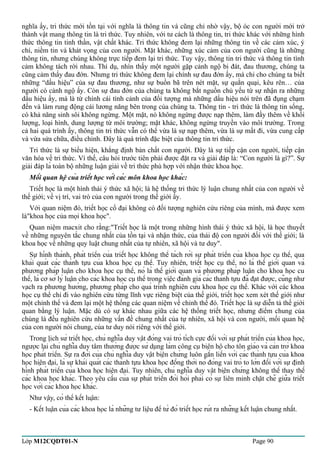 nghĩa ấy, tri thức mới tồn tại với nghĩa là thông tin và cũng chỉ nhờ vậy, bộ óc con người mới trở 
thành vật mang thông tin là tri thức. Tuy nhiên, với tư cách là thông tin, tri thức khác với những hình 
thức thông tin tinh thần, vật chất khác. Tri thức không đem lại những thông tin về các cảm xúc, ý 
chí, niềm tin và khát vọng của con người. Mặt khác, những xúc cảm của con người cũng là những 
thông tin, nhưng chúng không trực tiếp đem lại tri thức. Tuy vậy, thông tin tri thức và thông tin tình 
cảm không tách rời nhau. Thí dụ, nhìn thấy một người gặp cảnh ngộ bi đát, đau thương, chúng ta 
cũng cảm thấy đau đớn. Nhưng tri thức không đem lại chính sự đau đớn ấy, mà chỉ cho chúng ta biết 
những “dấu hiệu” của sự đau thương, như sự buồn bã trên nét mặt, sự quằn quại, kêu rên… của 
người có cảnh ngộ ấy. Còn sự đau đớn của chúng ta không bắt nguồn chủ yếu từ sự nhận ra những 
dấu hiệu ấy, mà là từ chính cái tình cảnh của đối tượng mà những dấu hiệu nói trên đã đụng chạm 
đến và làm rung động cái lương năng bên trong của chúng ta. Thông tin - tri thức là thông tin sống, 
có khả năng sinh sôi không ngừng. Một mặt, nó không ngừng được nạp thêm, làm đầy thêm về khối 
lượng, loại hình, dung lượng từ môi trường; mặt khác, không ngừng truyền vào môi trường. Trong 
cả hai quá trình ấy, thông tin tri thức vẫn có thể vừa là sự nạp thêm, vừa là sự mất đi, vừa cung cấp 
và vừa sửa chữa, điều chỉnh. Đây là quá trình đặc biệt của thông tin tri thức. 
Tri thức là sự biểu hiện, khẳng định bản chất con người. Đây là sự tiếp cận con người, tiếp cận 
văn hóa về tri thức. Vì thế, câu hỏi trước tiên phải được đặt ra và giải đáp là: “Con người là gì?”. Sự 
giải đáp là toàn bộ những luận giải về tri thức phù hợp với nhận thức khoa học. 
Mối quan hệ của triết học với các môn khoa học khác: 
Triết học là một hình thái ý thức xã hội; là hệ thống tri thức lý luận chung nhất của con người về 
thế giới; về vị trí, vai trò của con người trong thế giới ấy. 
Với quan niệm đó, triết học cổ đại không có đối tượng nghiên cứu riêng của mình, mà được xem 
là"khoa học của mọi khoa học". 
Quan niệm macxit cho rằng:"Triết học là một trong những hình thái ý thức xã hội, là học thuyết 
về những nguyên tắc chung nhất của tồn tại và nhận thức, của thái độ con người đối với thế giới; là 
khoa học về những quy luật chung nhất của tự nhiên, xã hội và tư duy". 
Sự hình thành, phát triển của triết học không thể tách rời sự phát triển của khoa học cụ thể, qua 
khái quát các thành tựu của khoa học cụ thể. Tuy nhiên, triết học cụ thể, nó là thế giới quan và 
phương pháp luận cho khoa học cụ thể, nó là thế giới quan và phương pháp luận cho khoa học cu 
thể, là cơ sở lý luận cho các khoa học cụ thể trong việc đánh giá các thành tựu đã đạt được, cũng như 
vạch ra phương hướng, phương pháp cho quá trình nghiên cứu khoa học cụ thể. Khác với các khoa 
học cụ thể chỉ đi vào nghiên cứu từng lĩnh vực riêng biệt của thế giới, triết học xem xét thế giới như 
một chỉnh thể và đem lại một hệ thống các quan niệm về chỉnh thể đó. Triết học là sự diễn tả thế giới 
quan bằng lý luận. Mặc dù có sự khác nhau giữa các hệ thống triết học, nhưng điểm chung của 
chúng là đều nghiên cứu những vấn đề chung nhất của tự nhiên, xã hội và con người, mối quan hệ 
của con người nói chung, của tư duy nói riêng với thế giới. 
Trong lịch sử triết học, chủ nghĩa duy vật đóng vai trò tích cực đối với sự phát triển của khoa học, 
ngược lại chủ nghĩa duy tâm thường được sử dụng làm công cụ biện hộ cho tôn giáo và cản trở khoa 
học phát triển. Sự ra đời của chủ nghĩa duy vật biện chứng luôn gắn liền với các thành tựu của khoa 
học hiện đại, là sự khái quát các thành tựu khoa học đồng thời nó đóng vai trò to lớn đối với sự định 
hình phát triển của khoa học hiện đại. Tuy nhiên, chủ nghĩa duy vật biện chứng không thể thay thế 
các khoa học khác. Theo yêu cầu của sự phát triển đòi hỏi phải có sự liên minh chặt chẽ giữa triết 
học với các khoa học khác. 
Như vậy, có thể kết luận: 
- Kết luận của các khoa học là những tư liệu để từ đó triết học rút ra những kết luận chung nhất. 
Lớp M12CQDT01-N Page 90 
 