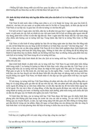 - Những kết luận chung nhất của triết học quay lại phục vụ cho các khoa học cụ thể với tư cách 
định hướng để các khoa học cụ thể có thể đạt được kết quả tối ưu 
19. Anh chi hãy trình bày nh̃ng đăc điêm chu yếu cua ̣ự̉̉̉ lic̣h sư tư tương triết hoc̣ Viêṭ 
Nam 
Việt Nam là một nước nằm ở đông nam châu á, có vị trí thuận lợi trong việc giao lưu kinh tế, 
chính trị, văn hóa với các nước có sự phát triển sớm là Ấn Độ và Trung Quốc, từ thời cận đại trở đi 
Việt Nam có sự tiếp xúc và giao lưu với nền tư tưởng và văn hóa thế giới. 
Với lịch sử hơn 2 ngàn năm văn hiến, dân tộc ta đã phải trải qua hơn 1 ngàn năm đấu tranh dựng 
nước và giữ nước do vậy lịch sử chính trị của việt nam trước hết là lịch sử chống giặc ngoại xâm để 
xây dựng, phát triển và bảo vệ nền độc lập dân tộc. Hơn 1 ngàn năm bắc thuộc dân tộc việt nam cũng 
chịu nhiều ảnh hưởng cuả tư tưởng triết học Trung Quốc đặc biệt là tư tưởng Nho Giáo và Phật 
giáo… 
Việt Nam có nền kinh tế nông nghiệp lạc hậu tồn tại hàng ngàn năm lại được bảo tồn bằng một 
cơ cấu xã hội khép kín của các làng xã đã trở thành cơ sở hiện thực của một “văn hóa làng mạc”. Tri 
thức cơ bản của các cư dân nông nghiệp Việt Nam đó là tri thức kinh nghiệm được hình thành một 
cách tự phát trong sinh hoạt đời sống hàng ngày. Những tri thức như vậy không đủ để hệ thống hóa 
thành lý luận khoa học tự nhiên, thành các hệ thống triết học thực sự nhưng chúng góp phần làm nảy 
sinh lịch sử tư tưởng Việt Nam trong đó có tư tưởng triết học. 
Từ những điều kiện hình thành đó làm cho lịch sử tư tưởng triết học Việt Nam có những đặc 
điểm chủ yếu sau: 
Quá trình hình thành và phát triển các tư tửng triết học Việt Nam là quá trình phát triển thống 
nhất trong mình 2 xu hướng là hướng tự thân từ hiện thực cuộc sống của dân tộc Việt Nam và xu 
hướng tiếp biến các tư tưởng triết học được du nhập từ bên ngoài như Nho giáo từ Trung Quốc và 
Phật giáo có gốc từ Ấn Độ trước đó, còn hiện nay là chủ nghĩa Mác - Lenin. Rất nhiều quan điểm 
triết học của các học thuyết nói trên đã được biến đổi cho phù hợp với phong cách tư duy triết học 
truyền thống của người Việt Nam, trở thành nhân tố chủ đạo tạo nên quan điểm triết học của người 
Việt Nam. 
Về nội dung, tư tưởng triết học Việt Nam không chỉ phản ánh nhu cầu cố kết cộng đồng dân cư 
làng xã và cộng đồng quốc gia dân tộc để tạo nên nội lực. Mà còn phản ánh nhu cầu học tập người 
nước ngoài để chống lại sự xâm lược nhằm bảo vệ nền độc lập dân tộc để tìm kiếm thêm ngoại lực 
từ bê ngoài. Do vậy mà ý thức về cộng đồng, về độc lập chủ quyền đã được nảy sinh rất sớm, được 
nâng thành tư tưởng yêu nước và thường xuyên được nuôi dưỡng, phát triển trong suốt chiều dài lịch 
sử dân tộc để ngày nay trở thành chủ nghĩa yêu nước Việt Nam. 
Về hình thức thể hiện, các tư tưởng triết học Việt Nam được thể hiện qua rất nhiều hình thức 
phong phú chứ không giới hạn trong các trước tác của các nhà tư tưởng. Từ các triết lý thể hiện 
thông qua các truyền thuyết, ca dao, tục ngữ mang nặng tính dân gian cho đến những tư tưởng được 
gọt dũa khá kỹ trong các tác phẩm, thậm chí ngay cả hoạt động của các phong trào dân tộc cũng là 
một hình thức và là một phương thức thể hiện tư tưởng ở chiều sâu của tư duy triết học. 
========= 
Triết học có ý nghĩa gì đối với cuộc sống và học tập, công tác của bạn ? 
Tại sao đến nay thế kỷ XXI vẫn còn đấu tranh giữa CNDV & CNDT ? 
Lớp M12CQDT01-N Page 91 
 