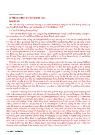 ============ 
SỨ MỆNH TRIẾT LÝ ĐÔNG PHƯƠNG 
KIM ĐỊNH 
Bài viết dưới đây là toàn văn chương 1 tác phẩm Những dị biệt giữa hai nền triết lý Đông Tây 
của Kim Định. Sách được xuất bản lần đầu bởi Nxb. Ra Khơi, 1969. 
1. Có triết lý Đông phương chăng? 
Trước khi bàn đến sứ mệnh triết Đông, tưởng nên thanh toán vấn đề có triết Đông hay không? Vì 
nếu chưa chắc rằng có triết Đông thì bàn sao được đến sứ mệnh của nó. 
Nhắc tới vấn đề này, chúng tôi không khỏi thấy ái ngại, vì đang lúc ở đại học các cường quốc Âu 
Mỹ hầu hết đã có giảng đàn triết Đông, nhiều nơi như Oxford, Honolulu, Harvard lập riêng ra một 
viện chuyên biệt về triết Đông. Hơn thế nữa từ năm 1939 tới nay có cả thảy ba lần hội nghị quốc tế 
để tìm một đường lối tổng hợp triết lý đông tây, thì trên giải đất “Minh châu trời đông” của chúng ta 
còn phải đặt vấn đề có triết đông hay chăng? Như thế tránh sao khỏi hổ ngươi. Hơn thế nữa câu trả 
lời “La philosophie Orientale! Ca n’existe pas…” (nguyên văn) của một ông tai to mặt lớn nọ trong 
hội đồng giáo dục quốc gia năm trước vẫn còn ngân vang trong chương trình cả trung lẫn đại học, 
nơi đó triết Đông vẫn bị coi như một bà con nghèo: nghĩa là chỉ được dành một vài giờ sử rất bấp 
bênh và lạc lõng. Tình trạng tủi nhục đó hy vọng sẽ được chấm dứt ít lâu. 
Nhắc tới việc triết Tây làm chủ nhân ông trong chương trình giáo dục nước nhà, chúng tôi không 
hề có ý than trách một ai, chỉ nhận xét một sự trạng tất nhiên gây ra do sự mất nước. Một khi chủ 
quyền chính trị, kinh tế đã lọt vào tay ngoại bang thì làm sao bảo đảm được quyền tự do tư tưởng. 
Phương chi sự trạng đó lại nằm trong một trào lưu lớn lao hơn, tức sự khuynh loát của ảnh hưởng 
Tây Âu trên các nền văn minh cổ truyền. Vì thế trước đây người ta cho rằng chỉ Tây Âu mới có triết 
học cũng như chỉ Tây Âu mới có khoa học, không ai nghĩ tới việc phủ nhận điều ấy, và đó chỉ là một 
ý kiến thông thường phổ cập khắp Tây cũng như Đông trong thế kỷ 19, nên sự kiện bên ta nhiều 
người còn quan niệm theo như thế cũng là một chuyện thông thường. Nhưng mãi cho tới nay còn có 
người bênh vực cho ý nghĩ đó thì quả nước ta còn ở trạng thái kém mở mang cả về tinh thần. Xem 
sang nước người ngay từ thế kỷ 19, Schopenhauer đã cực lực tuyên dương triết lý Ấn Độ. Về ảnh 
hưởng chung trong làng triết, ông đã như ngôi sao sáng soi trên trời triết Tây suốt bốn mươi năm, 
nên lời ông rất có hiệu lực. 
Tuy nhiên về phương diện tranh đấu cho triết Đông chiếm được quyền công dân trong làng triết, 
giáo sư Zimmer có thuật lại sự kiện lúc ông còn làm sinh viên, thì trừ giáo sư Deussen, môn đệ của 
Schopenhauer, ngoài ra rất ít người nghĩ rằng Đông phương có triết lý. Và tiếng triết lý Ấn Độ được 
coi như một danh từ mâu thuẫn chẳng khác chi như nói thép bằng gỗ, hay thỏ có sừng… Tất cả các 
giáo sư và giới triết học thế kỷ 19 đều đồng thanh cho rằng tiếng triết học nảy nở bên Hy Lạp và chỉ 
ở Hy Lạp mới có triết lý, và ngày nay nó là di sản riêng của Âu Châu, không nơi nào khác có cả. 
Mặc dù những sử gia mà những người đứng đầu là Wilthem Dilhey, René Grousset v.v… đã tuyên 
dương sự cần thiết phải sát nhập tư tưởng Ấn Độ và Trung Hoa vào lịch sử tư tưởng nhân loại 
(Philosophie de l’Inde, Zimmer 30). Người ta vẫn theo thiên kiến trên (Đông phương không có triết 
học) vì nó được bảo trợ do những triết gia lớn như Hégel. Bởi thế triết Đông vẫn không được thừa 
nhận trong giới chính thức một cách dễ dàng. Nhưng ngày lại ngày những luồng tư tưởng đi sâu vào 
Đông phương trở nên đông thêm và người ta dần dần nhận ra thiên kiến trên kia là sai lầm. Nó chỉ là 
phát khởi do sự quan sát vòng ngoại diện, hời hợt và không thể đứng vững nếu người ta chịu đi sâu 
vào thực tế. Bởi vậy dần dần có những người chủ trương Đông phương cũng có triết lý như Tây 
phương, nhiều người còn đi xa hơn cho rằng triết Đông còn cao hơn triết Tây. 
Lớp M12CQDT01-N Page 92 
 