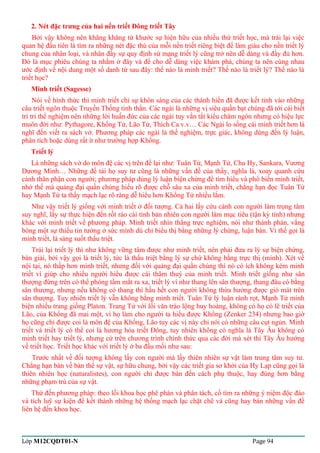 2. Nét đặc trưng của hai nền triết Đông triết Tây 
Bởi vậy không nên khăng khăng từ khước sự hiện hữu của nhiều thứ triết học, mà trái lại việc 
quan hệ đầu tiên là tìm ra những nét đặc thù của mỗi nền triết riêng biệt để làm giàu cho nền triết lý 
chung của nhân loại, và nhân đấy sự quy định sứ mạng triết lý cũng trở nên dễ dàng và đầy đủ hơn. 
Đó là mục phiêu chúng ta nhằm ở đây và để cho dễ dàng việc khám phá, chúng ta nên cùng nhau 
ước định về nội dung một số danh từ sau đây: thế nào là minh triết? Thế nào là triết lý? Thế nào là 
triết học? 
Minh triết (Sagesse) 
Nói về hình thức thì minh triết chỉ sự khôn sáng của các thánh hiền đã được kết tinh vào những 
câu triết ngôn thuộc Truyền Thống tinh thần. Các ngài là những vị siêu quần bạt chúng đã tới cái biết 
trí tri thể nghiệm nên những lời huấn đức của các ngài tuy vắn tắt kiểu châm ngôn nhưng có hiệu lực 
muôn đời như: Pythagore, Khổng Tử, Lão Tử, Thích Ca v.v… Các Ngài lo sống cái minh triết hơn là 
nghĩ đến viết ra sách vở. Phương pháp các ngài là thể nghiệm, trực giác, không dùng đến lý luận, 
phân tích hoặc dùng rất ít như trường hợp Khổng. 
Triết lý 
Là những sách vở do môn đệ các vị trên để lại như: Tuân Tử, Mạnh Tử, Chu Hy, Sankara, Vương 
Dương Minh… Những đề tài họ suy tư cũng là những vấn đề của thầy, nghĩa là, xoay quanh cứu 
cánh thân phận con người; phương pháp dùng lý luận biện chứng để tìm hiểu và phổ biến minh triết, 
nhờ thế mà quảng đại quần chúng hiểu rõ được chỗ sâu xa của minh triết, chẳng hạn đọc Tuân Tử 
hay Mạnh Tử ta thấy mạch lạc rõ ràng dễ hiểu hơn Khổng Tử nhiều lắm. 
Như vậy triết lý giống với minh triết ở đối tượng. Cả hai lấy cứu cánh con người làm trọng tâm 
suy nghĩ, lấy sự thực hiện đến rốt ráo cái tính bản nhiên con người làm mục tiêu (tận kỳ tính) nhưng 
khác với minh triết về phương pháp. Minh triết nhìn thẳng trực nghiệm, nói như thánh phán, vắng 
bóng một sự thiếu tin tưởng ở sức mình dù chỉ biểu thị bằng những lý chứng, luận bàn. Vì thế gọi là 
minh triết, là sáng suốt thấu triệt. 
Trái lại triết lý thì như không vững tâm được như minh triết, nên phải đưa ra lý sự biện chứng, 
bàn giải, bởi vậy gọi là triết lý, tức là thấu triệt bằng lý sự chứ không bằng trực thị (minh). Xét về 
nội tại, nó thấp hơn minh triết, nhưng đối với quảng đại quần chúng thì nó có ích không kém minh 
triết vì giúp cho nhiều người hiểu được cái thâm thuý của minh triết. Minh triết giống như sân 
thượng đứng trên có thể phóng tầm mắt ra xa, triết lý ví như thang lên sân thượng, thang đâu có bằng 
sân thượng, nhưng nếu không có thang thì hầu hết con người không thừa hưởng được gió mát trên 
sân thượng. Tuy nhiên triết lý vẫn không bằng minh triết. Tuân Tử lý luận rành rọt, Mạnh Tử minh 
biện nhiều trang giống Platon. Trang Tử với lối văn trào lộng huy hoàng, không có họ có lẽ triết của 
Lão, của Khổng đã mai một, vì họ làm cho người ta hiểu được Khổng (Zenker 234) nhưng bao giờ 
họ cũng chỉ được coi là môn đệ của Khổng, Lão tuy các vị này chỉ nói có những câu cụt ngủn. Minh 
triết và triết lý có thể coi là hương hỏa triết Đông, tuy nhiên không có nghĩa là Tây Âu không có 
minh triết hay triết lý, nhưng cứ trên chương trình chính thức qua các đời mà xét thì Tây Âu hướng 
về triết học. Triết học khác với triết lý ở ba đầu mối như sau: 
Trước nhất về đối tượng không lấy con người mà lấy thiên nhiên sự vật làm trung tâm suy tư. 
Chẳng hạn bàn về bản thể sự vật, sự hữu chung, bởi vậy các triết gia sơ khởi của Hy Lạp cũng gọi là 
thiên nhiên học (naturalistes), con người chỉ được bàn đến cách phụ thuộc, hay đúng hơn bằng 
những phạm trù của sự vật. 
Thứ đến phương pháp: theo lối khoa học phê phán và phân tách, cố tìm ra những ý niệm độc đáo 
và tích luỹ sự kiện để kết thành những hệ thống mạch lạc chặt chẽ và cũng hay bàn những vấn đề 
liên hệ đến khoa học. 
Lớp M12CQDT01-N Page 94 
 