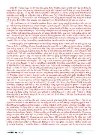 Nhân đó về mục phiêu lấy tri thức làm cùng đích. Triết học được coi là một việc tìm hiểu đối 
tượng khách quan, một phương pháp thăm dò ngoại vật, nhân đó mà triết học gia cũng thường kiêm 
nhiệm khoa học gia. Thí dụ điển hình là Aristote và Descartes. Vì thế nó không nhằm thực hiện vào 
bản thân như triết lý mà nhằm tìm biết sự khách quan. Nói về tầm hoạt động thì minh triết là công 
việc của những vị dẫn đạo nhân loại. Những người như Khổng, Phật không hề phải dùng đến ly luận. 
Có lẽ luồng điện từ bản thân của các ngài quá mạnh khỏi dùng tới luận lý mà hiệu lực vượt xa. 
Triết lý nhằm mục đích khiêm tốn hơn là cố duy trì và mở mang sự nghiệp do các vị hiền triết lưu 
lại, nhất là trong những thời đã chớm nở nghi kỵ; bớt sống đi và bắt đầu suy nghĩ nhiều. Mức suy 
nghĩ lý luận càng lên thì mức độ thực hiện càng xuống cho tới triết học thì tầm ảnh hưởng thường 
không ra khỏi phạm vi trường sở. Về cơ năng con người triết học thường mới đạt tới lý trí, chưa bao 
quát nổi tâm tình tiềm thức, phương chi nói gì đến cõi tâm linh, như ông Tomlin nhận xét về triết 
học. “Trong thế giới Tây Âu chúng ta, người ta thường phó thác cho các nhà huyền niệm hay thi sĩ 
sứ mệnh dẫn đường chỉ lối cho nhân sinh, chí như những nhà triết học, họ thường giới hạn chăm chú 
vào việc bàn cãi có hay chăng những ngoại vật chẳng hạn như cái bàn hay cái ghế. 
Sau những phân biệt như trên ta có thể nói Đông phương thiên về minh triết và triết lý, còn Tây 
Phương thiên về triết học. Chúng tôi gạch dưới chữ thiên để chỉ rõ khuynh hướng chung mà không 
chối những ngoại lệ. Đã thấy quan niệm Tây Đông khác nhau nhiều cả về đối tượng, phương pháp 
và cùng đích, không còn lạ gì lúc trước Âu Tây từ chối nhìn nhận triết Đông, vì một khi đã coi triết 
Tây là chính. Triết viết hoa thì triết Đông không phải là triết, chỉ nên gọi là tư tưởng Đông phương 
hay là đạo học gì đó. Càng khó nhận ra chính vì nó cố gắng thực hiện không phải ngoài cõi nhân 
sinh mà ngay trong đời sống, trong lối cư xử, trong cử chỉ… Tây nói sống đã rồi mới biết triết lý 
“Primum vivere deinde philosophari” thì Đông sẽ nói: Vivere est philosophari; sống chính là đã triết 
lý! Tây ăn uống đâu đấy rồi mới ra ngồi không mà triết lý; Đông trái lại coi chính việc ăn đã là triết 
lý. Đây là chỗ có thể áp dụng câu nói về nghệ thuật “nghệ thuật thành công chính là giấu được nghệ 
thuật”, “l’Art c’est cacher l’art”; triết lý giỏi chính cũng là giấu được triết lý. Triết lý chính tông phải 
được giấu vào trong cử chỉ, thể hiện vào đời sống và trong cả sự im lặng… chứ không phải triết lý 
kiểu nhà trường đặt chình ình bên cạnh đời sống nhưng trái lại phải là thực hiện, là đồng hóa triết lý 
với đời sống: mình với triết lý là một, xóa bỏ sự phân cách giữa mình với triết lý. Đó chính là điều 
được triết học hiện đại bắt đầu chú ý đến: hiện tượng luận nói phải bãi bỏ triết lý đi bằng cách thực 
hiện triết lý: “vous ne pouvez suprimer la philosophie qu’en la realisant. Nous avons realisé, c’est 
pourquoi nous avons supprimé la philosophie”. (Lyotard 126). Marx cũng đã nói đến lý tưởng phế 
bỏ triết lý bằng thực hiện triết lý. Xưa kia triết học đứng ngoài thời gian nay phải đi vào thời gian, 
phải gặp thế sự, hễ thế sự biến thành triết lý thì triết lý biến thành lý sự: thực hiện được triết lý tức là 
phế bỏ được triết lý. Triết Đông đã phần nào đi đến cái sống nên tất cả tâm lý, sinh lý, xã hội, lịch sử 
đều đáp ứng được những yêu sách của một triết lý cụ thể, hay triết lý nhân sinh. Triết lý bị bãi bỏ 
như một triết lý xa lìa đời sống mà chỉ còn là một triết lý vô hình vì đã hiện thân trong đời sống, 
trong thể chế, lịch sử, xã hội. 
Cái điểm xóa bỏ triết lý, giấu triết vào đời sống là một loại triết lý cần được lưu ý. Nếu cứ lấy 
nguyên cớ luận lý là mực xét đoán cao hay thấp thì nhiều khi triết Đông không đáng gọi là triết vì 
đang khi Aristote, Platon chẳng hạn đưa ra những phân tích chi ly, những hệ thống vững chắc như xe 
tăn, thì Khổng Tử dùng một vài chữ hay mấy câu nhát gừng nhiều khi không thiếu vẻ thô sơ. Nếu 
đứng ở cùng một quan điểm lý thuyết mà xét thì Khổng Tử không thể nào so sánh được dù chỉ với 
một quyển luận lý của Aristote. Ở phương diện này Chu Hy còn giá trị hơn Khổng nhiều. Nhưng nếu 
đứng vào quan điểm thiết thực thì ta thấy Khổng Tử hướng dẫn nổi cả một nhóm người lớn nhất 
trong nhân loại (đầu thế kỷ 17, nguyên một nước Tàu có 150 triệu dân đang khi Âu Châu mới có 50 
triệu) và những hướng tiến ông chỉ trỏ ra cho tới nay nhân loại còn đang phải cố gắng thực hiện. 
Chẳng hạn hướng triết lý vào những vấn đề thực tế và về thân phận con người. Đặt tiêu chuẩn luân 
lý nơi nội tâm thay vì nơi thần thoại và nhất là tranh đấu cho con người một địa vị xứng với phẩm 
Lớp M12CQDT01-N Page 95 
 