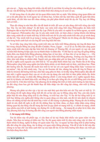 giá của nó… Ngày nay đang khi nhiều vấn đề triết lý nơi khác bị ruồng bỏ như những vấn đề giả tạo 
thì các vấn đề Khổng Tử đặt ra trở nên khẩn thiết như chúng ta sẽ xem về sau. 
Vì thế trong thực tế cần phải xét lại quan điểm trước khi so sánh. Nếu không cùng quan điểm mà 
cứ so đo phê phán tức là đi ngược lại với khoa học, là bám riết lấy một khía cạnh để quên hẳn khía 
cạnh khác, rồi đôi bên trao đổi nhau những câu phê phán khinh miệt thí dụ chỉ Tây hay chỉ Đông 
mới có triết… 
Theo đó chúng ta nên bàn đến vấn đề danh từ triết, để xem có nên dùng chữ triết riêng cho triết 
học Tây Âu mà thôi chăng? Ai đã bước vào môn triết cũng biết rằng Philosophie do hiền triết 
Pythagore đặt ra kép bởi hai chữ gốc Hy Lạp: Philo là yêu mến và sophia là sự khôn ngoan, sự minh 
triết (sagesse). Philosophia như vậy là yêu mến minh triết, nó hàm chứa ý tưởng khiêm tốn không 
dám xưng mình đã có minh triết hay là hiền triết mà chỉ là yêu mến minh triết như cái gì mình đang 
cố đạt tới. Vậy minh triết là gì trong ý tưởng của Pythagore? Muốn trả lời đúng cần đặt Pythagore 
vào trong hoàn cảnh lịch sử của ông để xem ông hiểu thế nào. 
Ta sẽ thấy ông cũng hiểu tiếng minh triết như các hiền triết Đông phương mà ông đã được học 
hỏi trong chuyến Đông du (ông đã đến Chaldèe, Perse, Egypt… và có lẽ cả Ấn Độ) nên cũng quan 
niệm minh triết như một cấp bậc hiểu biết tối thượng về Thượng Đế, về con người và vạn vật, một 
sự hiểu biết thường là hậu quả của sự thánh thiện và nhân đức. Vì thế đạo lý của ông rất giống những 
huấn điều của thánh hiền Đông phương chẳng hạn về trai tâm, về thao thủ về sự im lặng v.v… Chỉ 
cần đọc qua quyển “đời đạo lý” ta sẽ thấy như đọc hiền triết Đông phương. Trường của ông được tổ 
chức như một dòng tu nhiệm nhặt. Người mới gia nhập phải giữ im lặng liền 7 năm thí dụ… Đó là 
đại để ý nghĩa uyên nguyên của chữ triết lý. Về sau phái thiên nhiên học của Thalès lấn át thì tiếng 
Philosophie cũng biến sang nghĩa tìm hiểu thiên nhiên và trở thành một tri thức, một khoa học. Phản 
đới hướng tiến đó, Socrate đã muốn kéo triết lý trở lại với con người bằng khẩu hiệu “connais-toi 
toi-même”, hãy tự biết mình mày. Tuy uy tín Socrate rất lớn, nhưng hai môn đệ ông là Platon và 
nhất là Aristote đã hướng triết học chúi hẳn sang phía tri thức và từ đấy tiếng Philosophie dần dần để 
trụt mất ý nghĩa nguyên thuỷ của nó và chỉ còn áp dụng cho một thứ tri thức phần nhiều lấy thiên 
nhiên làm đối tượng và nhân đấy Đông phương chính vì còn trung thành với ý nghĩa nguyên thuỷ, 
mới bị từ khước cái danh hiệu triết, mà đáng lý ra theo gốc tiếng thì chỉ có triết Đông mới còn đáng 
gọi là triết lý. Chứ như triết học Tây phương chỉ là những bài triết có tính cách trường ốc hàn lâm xa 
lìa đời sống chưa bao giờ đủ thành thục để thấu nhập vào đời sống đại chúng, như triết lý Đông 
phương. 
Nhưng nếu phân xử như vậy e lại rơi vào một thái quá như kiểu nói chỉ Tây mới có triết lý. Vì 
thế chúng tôi đề nghị dùng tiếng triết để chỉ cả hai nền suy tư Đông cũng như Tây; còn nếu muốn 
phân biệt thì nên dùng tiếng triết lý cho Đông, và triết học cho Tây. Vì lúc đó hai tiếng triết lý và 
triết học không còn nghĩa phổ thông như ta quen dùng coi như một, mà đã trở nên danh từ chuyên 
khoa với những dị biệt như đã trình bày ở trên về đối tượng và phương pháp. Nhưng đó chỉ là những 
danh từ ước định đề nghị ra để chỉ thị những thực tại khác nhau, có được chấp nhận cùng chăng 
không quan hệ cho bằng vấn đề trọng đại hơn là quy định sứ mạng triết lý, vì chính sứ mạng, chính 
mục phiêu của triết sẽ ảnh hưởng vào đường lối và đối tượng… Sứ mạng đó có phải là tri thức như 
Tây phương hiểu hay là hướng dẫn đời sống con người như Đông phương nhấn mạnh. 
3. Sứ mạng triết Đông 
Trả lời điểm này rất phiền tạp, vì câu thưa sẽ lại tuỳ thuộc khá nhiều vào quan niệm và tiêu 
chuẩn. Nếu theo tư tưởng cổ điển của Tây Âu thì quan niệm triết lý như một công việc tri thức về 
thiên nhiên là đúng, nghĩa là đúng với quan niệm Tây Âu; và ngược lại bảo rằng triết lý phải hướng 
dẫn đời sống thì cũng đúng, tức là đúng với quan niệm Đông phương. Vấn đề tế nhị là thế nên đây 
chúng ta tự hạn chế vào khía cạnh thời sự của luận đề tức là tìm hiểu hướng tiến được các triết gia 
lớn hiện đang theo đuổi. 
Lớp M12CQDT01-N Page 96 
 