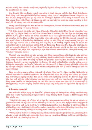 tuỷ của triết lý. Đưa vào cho sự vật một ý nghĩa ấy là giả sử nếu sự vật chưa có. Đấy là nhiệm vụ còn 
lại cần phải làm cho xong. 
Cao lên một bậc nữa là đưa ra một mục đích và thích ứng các sự kiện theo đó để định hướng 
hành động, chứ không phải chỉ biến hình những ý niệm. Nếu có bao giờ ta tới được cùng đích văn 
hóa thì phải dùng những sức lực mỹ thuật phi thường để đập tan cái bản năng tri thức vô biên, để 
làm lại nền thống nhất. Phẩm giá tối cao của triết gia xuất hiện khi người tập trung bản năng tri thức 
tuyệt đối bắt nó quy phục vào nền thống nhất. 
Tương lai triết lý là gì? Là phải trở nên tòa thượng thẩm cho một nền văn minh mỹ thuật, một thứ 
tổng công an chống với mọi sự thái quá. 
Triết Hiện sinh đi rất sát lại triết Đông. Cũng như hội nghị triết lý Đông Tây đã công nhận rằng 
ngày nay Tây đã gần Đông hơn trước kia: but the West is nearer to the East than has just been seen 
(Moore p.204), gần vì thái độ cởi mở đó nhận trước kia ít có, và gần nữa vì triết học đã bắt đầu biết 
để khoa học lại cho khoa học hầu chuyên tâm nhiều vào những vấn đề thân phận và cứu cánh của 
con người, chăm lo đến đời sống. Đó là cùng hướng với triết Đông mà sứ mệnh được thâu gọn vào 
chữ Đạo học. Chữ đó thật là thâm thuý, tiếc thay hay bị coi thường; vì phần đông lẫn nó với mớ 
mệnh lệnh luân lý hình thức nên không định giá đúng mức được tiếng Đạo học, chứ nếu hiểu đến 
chỗ uyên nguyên thì danh từ Đạo học đã nói lên được sứ mệnh của triết lý; tức làm sáng tỏ và hướng 
đạo cho nhân sinh, nhận thức và giúp thực hiện được cái tính bản nhiên của con người: tận kỳ tính. 
“réaliser l’humanité en soi”. 
Như thế, việc làm chính cốt hiện nay của triết Đông phương không phải là đi rập mẫu triết học 
duy niệm để sản ra một thứ triết học duy trí không ăn nhằm chi tới nhân tâm thế đạo, với cuộc sống 
hưng vong của quê nước, đời sống bấp bênh đầy gian khổ của đồng bào, mà chỉ là thứ trao dồi tri 
thức quá thoát đời của mấy người nhàn rỗi. Không! Sứ mệnh nó là phải làm sống lại những nguyên 
lý hết sức phong phú của Truyền Thống còn lưu lại trong triết lý Đông phương, phải nhờ những tiến 
bộ về biện chứng và khoa học để khám phá ra những khía cạnh mới lạ khả dĩ hướng đạo cho con 
người thời đại. 
Tổng hợp những suy tư, những phân tích bất kể của Đông hay Tây, Nam hay Bắc. Nhận thức lại 
cái tinh thần sâu sắc để khơi nguồn cho đời sống tâm linh vươn lên; thống nhất lại các giá trị mới 
hãy còn vất ngổn ngang bừa bãi; đem lại cho nhân sinh một luồng sinh khí dồi dào vừa được canh 
tân; thổi sinh khí vào nhân loại đang ngạt thở trong trăm ngõ hẻm chuyên môn phân cách và bịt 
bùng, được thở bầu khí bao la khoáng đạt tinh thần của con người toàn diện. Đó là sứ mệnh triết lý 
Đông phương. Nó phải cố gắng lắm mới đáp lại được lòng mong chờ của người thời đại đặt để vào 
nó. 
4. Dự đoán tương lai 
Quả nhiên là “nhiệm trọng nhi đạo viễn”, gánh thì nặng mà đường thì xa, nhưng sự thành công 
chắc chắn sẽ chờ ở cuối đường. Sử gia Toynbee có dự đoán sự thành công đó sẽ đến trong giai đoạn 
hậu lai như sau: 
“Cái gì là hiện tượng bật nổi hơn hết, ở thời đại chúng ta mà trong những thế kỷ sau này các sử 
gia sẽ tách rời ra, khi họ khảo cứu đầu bán thế kỷ 20 để cứu xét các hoạt động? Nó sẽ không phải là 
những biến cố về kinh tế, về chính trị, về cơ khí mà các nhật báo hiện đang kéo tít trên trang nhất, đó 
chỉ là những biến cố nhất thời phù phiếm, nó làm cho ta lãng quên những biến động chậm chạp hơn, 
ít thấy xuất hiện trên mặt, nhưng lại tác động mạnh và tác động vào các tầm sâu. 
“Nhưng thật ra chính đó là những tác động bề sâu mà mai hậu sẽ hiện lên lớn lao, còn những biến 
chuyển bề mặt lại rút lui vào những tầm thước thực sự của chúng. Phải có sự lùi xa mới thấy được 
tầm kích đích xác của từng loại biến cố. 
Lớp M12CQDT01-N Page 98 
 