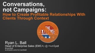 Conversations,
not Campaigns:
How to Create Profitable Relationships With
Clients Through Context
Ryan L. Ball
Head of Enterprise Sales (EMEA) @ HubSpot
@ryanlball
ie.linkedin.com/in/ryanlball
 