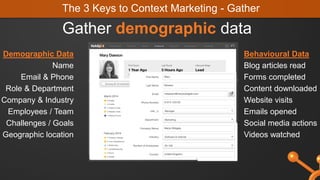 The 3 Keys to Context Marketing - Gather
Gather demographic data
Demographic Data
Name
Email & Phone
Role & Department
Company & Industry
Employees / Team
Challenges / Goals
Geographic location
Behavioural Data
Blog articles read
Forms completed
Content downloaded
Website visits
Emails opened
Social media actions
Videos watched
 
