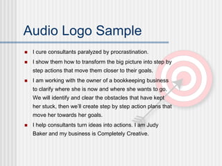Audio Logo Sample
I cure consultants paralyzed by procrastination.
I show them how to transform the big picture into step by
step actions that move them closer to their goals.
I am working with the owner of a bookkeeping business
to clarify where she is now and where she wants to go.
We will identify and clear the obstacles that have kept
her stuck, then we’ll create step by step action plans that
move her towards her goals.
I help consultants turn ideas into actions. I am Judy
Baker and my business is Completely Creative.