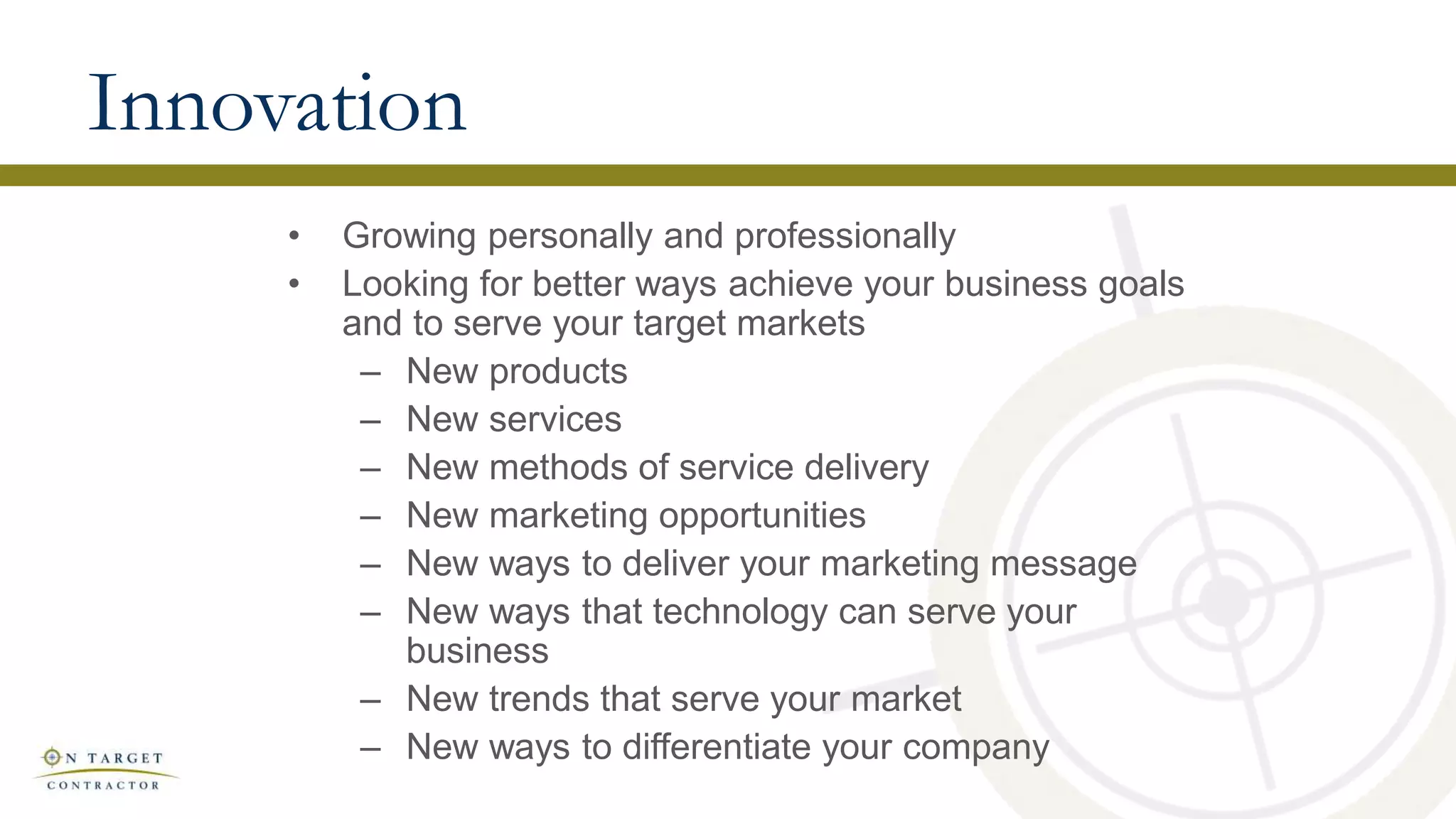 Innovation
• Growing personally and professionally
• Looking for better ways achieve your business goals
and to serve your target markets
– New products
– New services
– New methods of service delivery
– New marketing opportunities
– New ways to deliver your marketing message
– New ways that technology can serve your
business
– New trends that serve your market
– New ways to differentiate your company
 