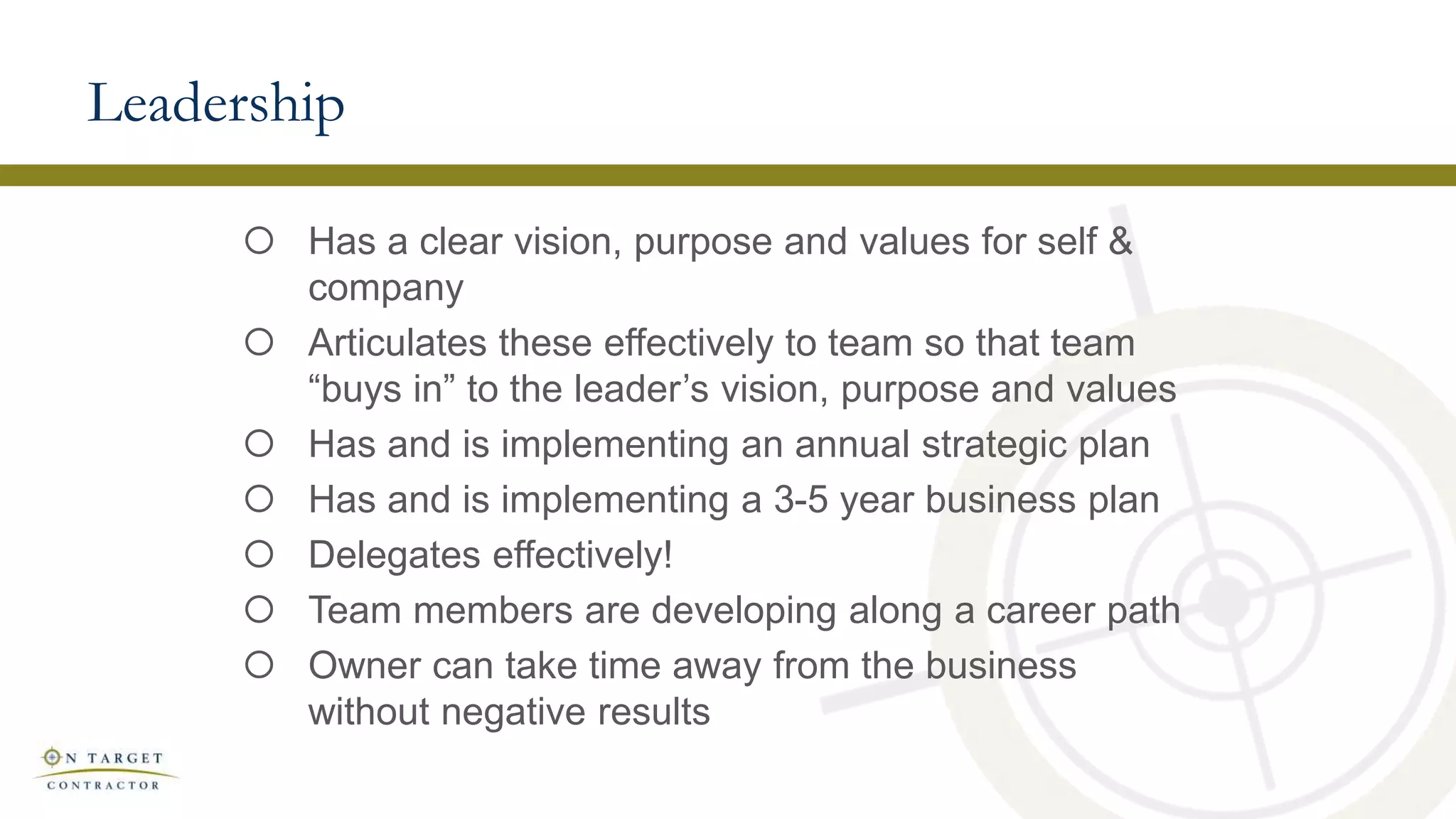 Leadership
 Has a clear vision, purpose and values for self &
company
 Articulates these effectively to team so that team
“buys in” to the leader’s vision, purpose and values
 Has and is implementing an annual strategic plan
 Has and is implementing a 3-5 year business plan
 Delegates effectively!
 Team members are developing along a career path
 Owner can take time away from the business
without negative results
 