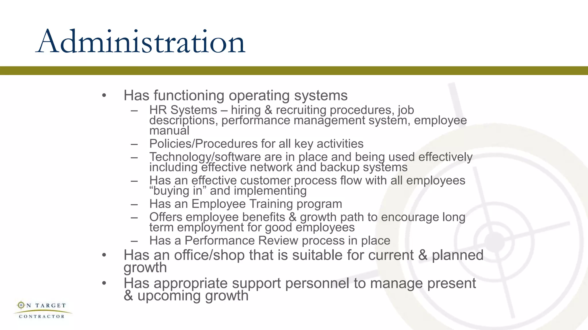 Administration
• Has functioning operating systems
– HR Systems – hiring & recruiting procedures, job
descriptions, performance management system, employee
manual
– Policies/Procedures for all key activities
– Technology/software are in place and being used effectively
including effective network and backup systems
– Has an effective customer process flow with all employees
“buying in” and implementing
– Has an Employee Training program
– Offers employee benefits & growth path to encourage long
term employment for good employees
– Has a Performance Review process in place
• Has an office/shop that is suitable for current & planned
growth
• Has appropriate support personnel to manage present
& upcoming growth
 