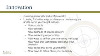Innovation
• Growing personally and professionally
• Looking for better ways achieve your business goals
and to serve your target markets
– New products
– New services
– New methods of service delivery
– New marketing opportunities
– New ways to deliver your marketing message
– New ways that technology can serve your
business
– New trends that serve your market
– New ways to differentiate your company
 