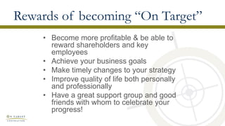 Rewards of becoming “On Target”
• Become more profitable & be able to
reward shareholders and key
employees
• Achieve your business goals
• Make timely changes to your strategy
• Improve quality of life both personally
and professionally
• Have a great support group and good
friends with whom to celebrate your
progress!
 