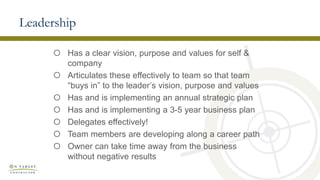 Leadership
 Has a clear vision, purpose and values for self &
company
 Articulates these effectively to team so that team
“buys in” to the leader’s vision, purpose and values
 Has and is implementing an annual strategic plan
 Has and is implementing a 3-5 year business plan
 Delegates effectively!
 Team members are developing along a career path
 Owner can take time away from the business
without negative results
 