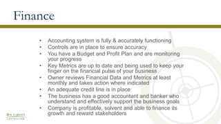 Finance
• Accounting system is fully & accurately functioning
• Controls are in place to ensure accuracy
• You have a Budget and Profit Plan and are monitoring
your progress
• Key Metrics are up to date and being used to keep your
finger on the financial pulse of your business
• Owner reviews Financial Data and Metrics at least
monthly and takes action where indicated
• An adequate credit line is in place
• The business has a good accountant and banker who
understand and effectively support the business goals
• Company is profitable, solvent and able to finance its
growth and reward stakeholders
 