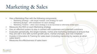 Marketing & Sales
• Has a Marketing Plan with the following components
– Marketing Strategy – with target markets, and strategy for each
– Marketing Budget - with breakdown for each strategy
– Marketing Timeline – when each strategy is to be launched or otherwise acted upon
• Measures the ROI on each Marketing strategy
• Has an effective system to stay in contact with customers and potential customers
• Evaluates periodically, the target markets, niches and marketing strategies to ensure that
they are still in line with current growth plans, market changes, and new initiatives
• Invests in Education & Training for sales team (including mentoring by owners or other
sales team)
• Measures the effectiveness of sales team
 