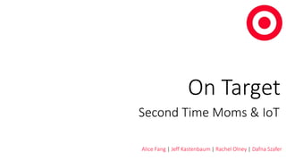 On Target 
Second Time Moms & IoT 
Alice Fang | Jeff Kastenbaum | Rachel Olney | Dafna Szafer 
 