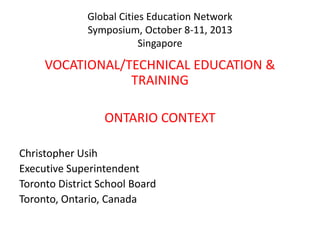 Global Cities Education Network
Symposium, October 8-11, 2013
Singapore

VOCATIONAL/TECHNICAL EDUCATION &
TRAINING
ONTARIO CONTEXT
Christopher Usih
Executive Superintendent
Toronto District School Board
Toronto, Ontario, Canada

 