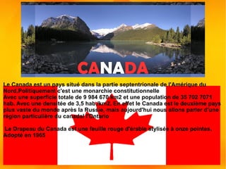 CANADA
Le Canada est un pays situé dans la partie septentrionale de l'Amérique du
Nord,Politiquement c'est une monarchie constitutionnelle
Avec une superficie totale de 9 984 670 km2 et une population de 35 702 7071
hab. Avec une densitée de 3,5 hab./km2. En effet le Canada est le deuxième pays
plus vaste du monde après la Russie, mais aujourd'hui nous allons parler d'une
région particulière du canadal l'Ontario
Le Drapeau du Canada est une feuille rouge d'érable stylisée à onze pointes.
Adopté en 1965
 
