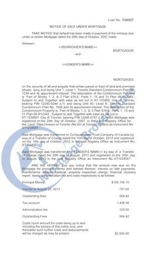 Loan No. 1234567
NOTICE OF SALE UNDER MORTGAGE
TAKE NOTICE that default has been made in payment of the moneys due
under a certain Mortgage dated the 29th day of October, 2007 made
Between:
<<BORROWER'S NAME>>
MORTGAGOR
- and -
<<LENDER'S NAME>>
MORTGAGEE
on the security of all and singular that certain parcel or tract of land and premises
situate, lying and being Unit 1, Level 1, Toronto Standard Condominium Plan No.
1234 and its appurtenant interest. The description of the Condominium Property
is: Part of Blocks 1, 2, & 3 Plan 616-E, Parts 1, 15 and 31 Plan 66-R12345.;
Subject to and Together with ease as set out in AT-123456. City of Toronto,
bearing PIN 12345-0244 (LT) and being Unit 43, Level B, Toronto Standard
Condominium Plan No. 1598 and its appurtenant interest. The description of the
Condominium Property is: Part of Blocks 1, 2, & 3 Plan 616-E, Parts 1, 15 and
31 Plan 66-R12345.; Subject to and Together with ease as set out in
AT-1234567. City of Toronto, bearing PIN 12345-0787 (LT), which Mortgage was
registered on the 29th day of October, 2007, in the Land Registry Office for
the Land Titles Division of Toronto (No.SO) at Toronto, Ontario as Instrument No.
AT1234567.
Said Mortgage was transferred to Computershare Trust Company of Canada by
way of a Transfer of Charge dated the 16th day of October, 2012 and registered
on the 16th day of October, 2012 in the said Registry Office as Instrument No.
AT1234567.
Said Mortgage was transferred to <<LENDER'S NAME>> by way of a Transfer
of Charge dated the 26th day of August, 2013 and registered on the 26th day
of August, 2013 in the said Registry Office as Instrument No. AT1234567.
AND WE HEREBY give you notice that the amount now due on the
Mortgage for principal money and interest thereon, interest on late payments,
maintenance account balance, property inspection charge, financial recovery
report, taxes, administration fee and costs respectively is as follows:
Principal Money
Interest to August 26, 2013
Outstanding fees
Tax account
Administration fee
Outstanding Fees
Costs (such amount for costs being up to and
including the service of this notice only, and
thereafter such further costs and disbursements
will be charged as may be proper)
$196,196.10
781.68
964.42
1,406.98
320.00
964.42
$2,500.00
 