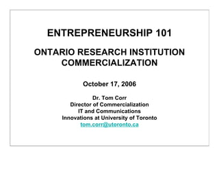 ENTREPRENEURSHIP 101
ONTARIO RESEARCH INSTITUTION
    COMMERCIALIZATION

            October 17, 2006

                 Dr. Tom Corr
        Director of Commercialization
           IT and Communications
     Innovations at University of Toronto
            tom.corr@utoronto.ca