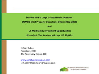 Lessons from a Large US Apartment Operator
 (AIMCO Chief Property Operations Officer 2002-2008)
                           And
       US Multifamily Investment Opportunities
     (President, The Sanctuary Group, LLC 10/08-)




Jeffrey Adler,
President, CEO
The Sanctuary Group, LLC

www.sanctuarygroup.us.com
jeff.adler@sanctuarygroup.us.com
 
