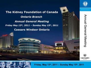 The Kidney Foundation of Canada Ontario Branch  Annual General Meeting Friday May 13 th , 2011 – Sunday May 15 th , 2011 Caesars Windsor Ontario Annual General Meeting Friday, May 13 th , 2011 – Sunday May 15 th , 2011 