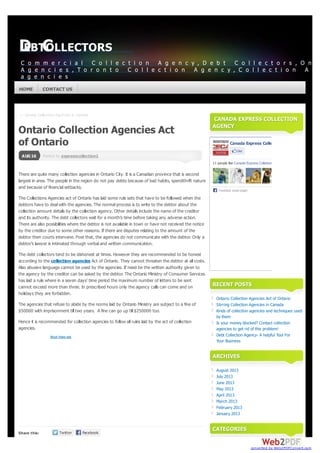 ← Stirring Collection Agencies in Canada
Posted byPosted by expresscollection1expresscollection1
Share this:
AUG16
Ontario Collection Agencies Act
of Ontario
There are quite many collection agencies in Ontario City. It is a Canadian province that is second
largest in area. The people in the region do not pay debts because of bad habits, spendthrift nature
and because of financial setbacks.
The Collections Agencies act of Ontario has laid some rule sets that have to be followed when the
debtors have to deal with the agencies. The normal process is to write to the debtor about the
collection amount details by the collection agency. Other details include the name of the creditor
and its authority. The debt collectors wait for a month’s time before taking any adverse action.
There are also possibilities where the debtor is not available in town or have not received the notice
by the creditor due to some other reasons. If there are disputes relating to the amount of the
debtor then courts intervene. Post that, the agencies do not communicate with the debtor. Only a
debtor’s lawyer is intimated through verbal and written communication.
The debt collectors tend to be dishonest at times. However they are recommended to be honest
according to the collection agencies Act of Ontario. They cannot threaten the debtor at all costs.
Also abusive language cannot be used by the agencies. If need be the written authority given to
the agency by the creditor can be asked by the debtor. The Ontario Ministry of Consumer Services
has laid a rule where in a seven days’ time period the maximum number of letters to be sent
cannot exceed more than three. In prescribed hours only the agency calls can come and on
holidays they are forbidden.
The agencies that refuse to abide by the norms laid by Ontario Ministry are subject to a fine of
$50000 with imprisonment till two years. A fine can go up till $250000 too.
Hence it is recommended for collection agencies to follow all rules laid by the act of collection
agencies.
CANADA EXPRESS COLLECTIONCANADA EXPRESS COLLECTION
AGENCYAGENCY
Canada Express Colletion Agency
Like
11 people like Canada Express Colletion Agency
Facebook social plugin
RECENT POSTSRECENT POSTS
Ontario Collection Agencies Act of Ontario
Stirring Collection Agencies in Canada
Kinds of collection agencies and techniques used
by them
Is your money blocked? Contact collection
agencies to get rid of this problem!
Debt Collection Agency- A helpful Tool For
Your Business
ARCHIVESARCHIVES
August 2013
July 2013
June 2013
May 2013
April 2013
March 2013
February 2013
January 2013
CATEGORIESCATEGORIES
About these ads
DEBTCOLLECTORSDEBTCOLLECTORS
C o m m e r c i a l C o l l e c t i o n A g e n c y , D e b t C o l l e c t o r s , O n t
A g e n c i e s , T o r o n t o C o l l e c t i o n A g e n c y , C o l l e c t i o n A g e
a g e n c i e s
HOMEHOME CONTACT USCONTACT US
converted by Web2PDFConvert.com
 