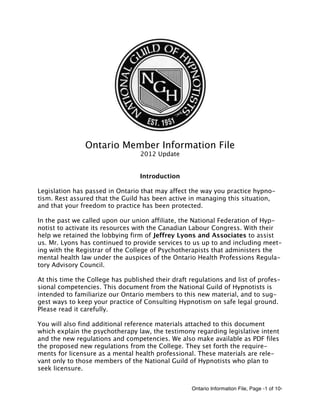 Ontario Information File, Page -1 of 10-
Ontario Member Information File
2012 Update
Introduction
Legislation has passed in Ontario that may affect the way you practice hypno-
tism. Rest assured that the Guild has been active in managing this situation,
and that your freedom to practice has been protected.
In the past we called upon our union affiliate, the National Federation of Hyp-
notist to activate its resources with the Canadian Labour Congress. With their
help we retained the lobbying firm of Jeffrey Lyons and Associates to assist
us. Mr. Lyons has continued to provide services to us up to and including meet-
ing with the Registrar of the College of Psychotherapists that administers the
mental health law under the auspices of the Ontario Health Professions Regula-
tory Advisory Council.
At this time the College has published their draft regulations and list of profes-
sional competencies. This document from the National Guild of Hypnotists is
intended to familiarize our Ontario members to this new material, and to sug-
gest ways to keep your practice of Consulting Hypnotism on safe legal ground.
Please read it carefully.
You will also find additional reference materials attached to this document
which explain the psychotherapy law, the testimony regarding legislative intent
and the new regulations and competencies. We also make available as PDF files
the proposed new regulations from the College. They set forth the require-
ments for licensure as a mental health professional. These materials are rele-
vant only to those members of the National Guild of Hypnotists who plan to
seek licensure.
 
