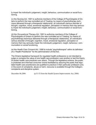 Ontario Information File, Page -10 of 10-
ly impair the individual’s judgement, insight, behaviour, communication or social func-
tioning.
(c) the Nursing Act, 1991 to authorize members of the College of Psychologists of On-
tario to perform the new controlled act of Treating, by means of psychotherapy tech-
nique delivered through a therapeutic relationship, an individual’s serious disorder of
thought, cognition, mood, emotional regulation, perception or memory that may serious-
ly impair the individual’s judgement, insight, behaviour, communication or social func-
tioning.
(d) the Occupational Therapy Act, 1991 to authorize members of the College of
Psychologists of Ontario to perform the new controlled act of Treating, by means of
psychotherapy technique delivered through a therapeutic relationship, an individual’s
serious disorder of thought, cognition, mood, emotional regulation, perception or
memory that may seriously impair the individual’s judgement, insight, behaviour, com-
munication or social functioning.
(e) the Health Care Consent Act, 1996 to include “psychotherapist” within its definition
of a “Health Practitioner” for the administration of that Act.
The Ontario legislative framework for regulated health professions is not intended to
judge or compare the value of one health care profession over another or test the theory
of certain health care practices over others. Through the legislative scheme, the public
is protected and informed consumer choice facilitated by assuring the public that regu-
lated health care practitioners are qualified to practice in their particular profession and,
in the event of complaints, abuse or harm, recourse is available through the College’s
complaints and discipline system.
December 06,2006 (p.51-53 from the Health System Improvements Act, 2006)
 