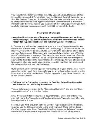 Ontario Information File, Page -2 of 10-
You should immediately download the 2012 Code of Ethics, Standards of Prac-
tice and Recommended Terminology from the National Guild of Hypnotists web
site. The Code of Ethics and Standards of Practice have recently been updated
to change how you describe hypnotism done in connection with a medical or
mental health disorder. Be sure you take note of these changes even if you have
carefully practiced in accordance with the 2011 version of the Code.
Description of Changes
• You should make no use of language that could be construed as diag-
nostic language. You should carefully use only the Recommended Termi-
nology for Hypnotic Practice of the National Guild of Hypnotists.
In Ontario, you will be able to continue your practice of hypnotism within Na-
tional Guild of Hypnotists Standards and Terminology as an unlicensed person.
However, you will have to be careful to stay within the boundaries of our Stand-
ards and Terminology. This means you must carefully avoid any use of “thera-
peutic” and diagnostic language. This extends even to the casual use of words
like “depressed” and “anxious.” To be safe you must use the non-therapeutic
equivalents described in the Recommended Terminology. Any use of diagnostic
language in what you say to your client or record in your files can be deemed
the unlicensed practice of psychotherapy.
Our Standards and Terminology now represent part of your professional reality.
As we have often said, there is no safe way for an unlicensed person to practice
hypnotism other than the National Guild of Hypnotists’ way. More than ever this
is now true in Ontario.
• Call yourself a Consulting Hypnotist or Certified Consulting Hypnotist
and what you do Consulting Hypnotism.
The are only two exceptions to the “Consulting Hypnotist” title and the “Con-
sulting Hypnotism” practice description.
First, if you qualify for licensure as a psychotherapist under the Ontario, you
may call yourself a “hypnotherapist” and what you do “hypnotherapy” after you
have obtained a license.
Second, if you hold a level of National Guild of Hypnotists Board Certification,
you may use the title appropriate to the level you hold. These will be: Board
Certified Hypnotist or Board Certified Consulting Hypnotist, Fellow of the Na-
tional Guild of Hypnotists or Diplomate of the National Guild of Hypnotists.
 