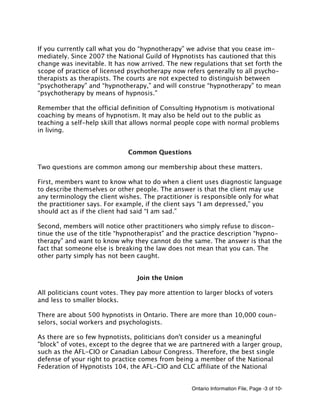Ontario Information File, Page -3 of 10-
If you currently call what you do “hypnotherapy” we advise that you cease im-
mediately. Since 2007 the National Guild of Hypnotists has cautioned that this
change was inevitable. It has now arrived. The new regulations that set forth the
scope of practice of licensed psychotherapy now refers generally to all psycho-
therapists as therapists. The courts are not expected to distinguish between
“psychotherapy” and “hypnotherapy,” and will construe “hypnotherapy” to mean
“psychotherapy by means of hypnosis.”
Remember that the official definition of Consulting Hypnotism is motivational
coaching by means of hypnotism. It may also be held out to the public as
teaching a self-help skill that allows normal people cope with normal problems
in living.
Common Questions
Two questions are common among our membership about these matters.
First, members want to know what to do when a client uses diagnostic language
to describe themselves or other people. The answer is that the client may use
any terminology the client wishes. The practitioner is responsible only for what
the practitioner says. For example, if the client says “I am depressed,” you
should act as if the client had said “I am sad.”
Second, members will notice other practitioners who simply refuse to discon-
tinue the use of the title “hypnotherapist” and the practice description “hypno-
therapy” and want to know why they cannot do the same. The answer is that the
fact that someone else is breaking the law does not mean that you can. The
other party simply has not been caught.
Join the Union
All politicians count votes. They pay more attention to larger blocks of voters
and less to smaller blocks.
There are about 500 hypnotists in Ontario. There are more than 10,000 coun-
selors, social workers and psychologists.
As there are so few hypnotists, politicians don't consider us a meaningful
"block" of votes, except to the degree that we are partnered with a larger group,
such as the AFL-CIO or Canadian Labour Congress. Therefore, the best single
defense of your right to practice comes from being a member of the National
Federation of Hypnotists 104, the AFL-CIO and CLC affiliate of the National
 