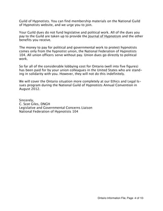 Ontario Information File, Page -4 of 10-
Guild of Hypnotists. You can find membership materials on the National Guild
of Hypnotists website, and we urge you to join.
Your Guild dues do not fund legislative and political work. All of the dues you
pay to the Guild are taken up to provide the Journal of Hypnotism and the other
benefits you receive.
The money to pay for political and governmental work to protect hypnotists
comes only from the hypnotist union, the National Federation of Hypnotists
104. All union officers serve without pay. Union dues go directly to political
work.
So far all of the considerable lobbying cost for Ontario (well into five figures)
has been paid for by your union colleagues in the United States who are stand-
ing in solidarity with you. However, they will not do this indefinitely.
We will cover the Ontario situation more completely at our Ethics and Legal Is-
sues program during the National Guild of Hypnotists Annual Convention in
August 2012.
Sincerely,
C. Scot Giles, DNGH
Legislative and Governmental Concerns Liaison
National Federation of Hypnotists 104
 