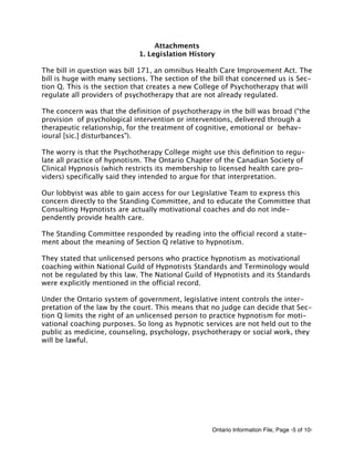 Ontario Information File, Page -5 of 10-
Attachments
1. Legislation History
The bill in question was bill 171, an omnibus Health Care Improvement Act. The
bill is huge with many sections. The section of the bill that concerned us is Sec-
tion Q. This is the section that creates a new College of Psychotherapy that will
regulate all providers of psychotherapy that are not already regulated.
The concern was that the definition of psychotherapy in the bill was broad (“the
provision of psychological intervention or interventions, delivered through a
therapeutic relationship, for the treatment of cognitive, emotional or behav-
ioural [sic.] disturbances").
The worry is that the Psychotherapy College might use this definition to regu-
late all practice of hypnotism. The Ontario Chapter of the Canadian Society of
Clinical Hypnosis (which restricts its membership to licensed health care pro-
viders) specifically said they intended to argue for that interpretation.
Our lobbyist was able to gain access for our Legislative Team to express this
concern directly to the Standing Committee, and to educate the Committee that
Consulting Hypnotists are actually motivational coaches and do not inde-
pendently provide health care.
The Standing Committee responded by reading into the official record a state-
ment about the meaning of Section Q relative to hypnotism.
They stated that unlicensed persons who practice hypnotism as motivational
coaching within National Guild of Hypnotists Standards and Terminology would
not be regulated by this law. The National Guild of Hypnotists and its Standards
were explicitly mentioned in the official record.
Under the Ontario system of government, legislative intent controls the inter-
pretation of the law by the court. This means that no judge can decide that Sec-
tion Q limits the right of an unlicensed person to practice hypnotism for moti-
vational coaching purposes. So long as hypnotic services are not held out to the
public as medicine, counseling, psychology, psychotherapy or social work, they
will be lawful.
 