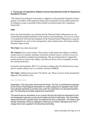 Ontario Information File, Page -6 of 10-
2. Transcript of Legislative Debate Concerning National Guild of Hypnotists
Standard Practice
“The Ontario Psychological Association is supportive of the potential substantive hetero-
geneity of members of the proposed college and its potential to ensure public protection
by bringing as many as possible of these health care professionals into a regulatory
framework.”
1020
It has also been brought to my attention that the National Guild of Hypnotists are con-
cerned that the proposed definition of the practice of psychotherapy, as set out in section
3 of schedule Q, will limit the boundaries of the National Guild of Hypnotists to practice
non-therapeutic use such as time management, sports enhancement, self-esteem and per-
formance improvement.
The Chair: Any other discussion?
Mr. Fonseca: First, on the motion: This motion would require the college to establish
certain classes of members and place restrictions on those classes, in terms of access to
the new controlled act related to psychotherapy. The government doesn’t support this
motion because it restricts the college’s discretion in terms of how it regulates its mem-
bers and the profession.
In regard to the hypnotists, Bill 171 is not here to address that. If it did become an issue
and we needed expertise on it, it would be referred to HPRAC.
The Chair: Additional discussion? I’ll call the vote. Those in favour of the amendment?
Opposed? The motion is lost.
--------------
Explanation: This discussion concerned two things. The first, an amendment proposed
by the Ontario Psychological Association to create categories of regulation that would
have allowed hypnotists to practice only under the supervision of a licensed Psycholo-
gist. The Standing Committee rejected this amendment.
The second was an articulation of our concern that this bill might be interpreted to limit
non-therapeutic hypnosis as done by the National Guild of Hypnotists. The Committee
stated that the bill in question does not address that sort of hypnotism. The Guild is spe-
cifically mentioned, which by implication references our Ethics, Standards and Termi-
nology which were supplied to the Standing Committee.
 