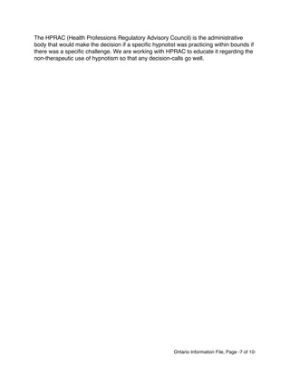 Ontario Information File, Page -7 of 10-
The HPRAC (Health Professions Regulatory Advisory Council) is the administrative
body that would make the decision if a specific hypnotist was practicing within bounds if
there was a specific challenge. We are working with HPRAC to educate it regarding the
non-therapeutic use of hypnotism so that any decision-calls go well.
 