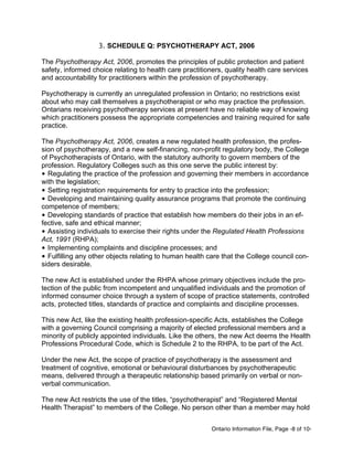 Ontario Information File, Page -8 of 10-
3. SCHEDULE Q: PSYCHOTHERAPY ACT, 2006
The Psychotherapy Act, 2006, promotes the principles of public protection and patient
safety, informed choice relating to health care practitioners, quality health care services
and accountability for practitioners within the profession of psychotherapy.
Psychotherapy is currently an unregulated profession in Ontario; no restrictions exist
about who may call themselves a psychotherapist or who may practice the profession.
Ontarians receiving psychotherapy services at present have no reliable way of knowing
which practitioners possess the appropriate competencies and training required for safe
practice.
The Psychotherapy Act, 2006, creates a new regulated health profession, the profes-
sion of psychotherapy, and a new self-financing, non-profit regulatory body, the College
of Psychotherapists of Ontario, with the statutory authority to govern members of the
profession. Regulatory Colleges such as this one serve the public interest by:
• Regulating the practice of the profession and governing their members in accordance
with the legislation;
• Setting registration requirements for entry to practice into the profession;
• Developing and maintaining quality assurance programs that promote the continuing
competence of members;
• Developing standards of practice that establish how members do their jobs in an ef-
fective, safe and ethical manner;
• Assisting individuals to exercise their rights under the Regulated Health Professions
Act, 1991 (RHPA);
• Implementing complaints and discipline processes; and
• Fulfilling any other objects relating to human health care that the College council con-
siders desirable.
The new Act is established under the RHPA whose primary objectives include the pro-
tection of the public from incompetent and unqualified individuals and the promotion of
informed consumer choice through a system of scope of practice statements, controlled
acts, protected titles, standards of practice and complaints and discipline processes.
This new Act, like the existing health profession-specific Acts, establishes the College
with a governing Council comprising a majority of elected professional members and a
minority of publicly appointed individuals. Like the others, the new Act deems the Health
Professions Procedural Code, which is Schedule 2 to the RHPA, to be part of the Act.
Under the new Act, the scope of practice of psychotherapy is the assessment and
treatment of cognitive, emotional or behavioural disturbances by psychotherapeutic
means, delivered through a therapeutic relationship based primarily on verbal or non-
verbal communication.
The new Act restricts the use of the titles, “psychotherapist” and “Registered Mental
Health Therapist” to members of the College. No person other than a member may hold
 