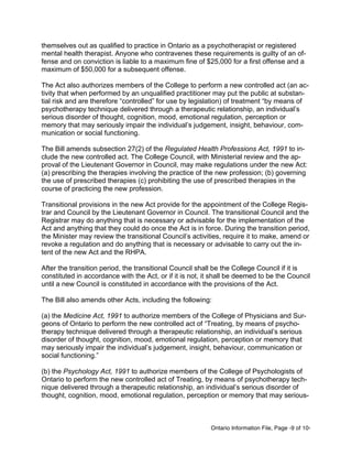 Ontario Information File, Page -9 of 10-
themselves out as qualified to practice in Ontario as a psychotherapist or registered
mental health therapist. Anyone who contravenes these requirements is guilty of an of-
fense and on conviction is liable to a maximum fine of $25,000 for a first offense and a
maximum of $50,000 for a subsequent offense.
The Act also authorizes members of the College to perform a new controlled act (an ac-
tivity that when performed by an unqualified practitioner may put the public at substan-
tial risk and are therefore “controlled” for use by legislation) of treatment “by means of
psychotherapy technique delivered through a therapeutic relationship, an individual’s
serious disorder of thought, cognition, mood, emotional regulation, perception or
memory that may seriously impair the individual’s judgement, insight, behaviour, com-
munication or social functioning.
The Bill amends subsection 27(2) of the Regulated Health Professions Act, 1991 to in-
clude the new controlled act. The College Council, with Ministerial review and the ap-
proval of the Lieutenant Governor in Council, may make regulations under the new Act:
(a) prescribing the therapies involving the practice of the new profession; (b) governing
the use of prescribed therapies (c) prohibiting the use of prescribed therapies in the
course of practicing the new profession.
Transitional provisions in the new Act provide for the appointment of the College Regis-
trar and Council by the Lieutenant Governor in Council. The transitional Council and the
Registrar may do anything that is necessary or advisable for the implementation of the
Act and anything that they could do once the Act is in force. During the transition period,
the Minister may review the transitional Council’s activities, require it to make, amend or
revoke a regulation and do anything that is necessary or advisable to carry out the in-
tent of the new Act and the RHPA.
After the transition period, the transitional Council shall be the College Council if it is
constituted in accordance with the Act, or if it is not, it shall be deemed to be the Council
until a new Council is constituted in accordance with the provisions of the Act.
The Bill also amends other Acts, including the following:
(a) the Medicine Act, 1991 to authorize members of the College of Physicians and Sur-
geons of Ontario to perform the new controlled act of “Treating, by means of psycho-
therapy technique delivered through a therapeutic relationship, an individual’s serious
disorder of thought, cognition, mood, emotional regulation, perception or memory that
may seriously impair the individual’s judgement, insight, behaviour, communication or
social functioning.”
(b) the Psychology Act, 1991 to authorize members of the College of Psychologists of
Ontario to perform the new controlled act of Treating, by means of psychotherapy tech-
nique delivered through a therapeutic relationship, an individual’s serious disorder of
thought, cognition, mood, emotional regulation, perception or memory that may serious-
 