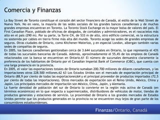 Comercia y Finanzas
La Bay Street de Toronto constituye el corazón del sector financiero de Canadá, al estilo de la Wall Street de
Nueva York. No en vano, la mayoría de las sedes sociales de los grandes bancos canadienses y de muchas
grandes empresas encuentran en Toronto. La Toronto Stock Exchange es la mayor bolsa de valores del país. El
First Canadian Place, poblado de oficinas de abogados, de contables y administradores, es el rascacielos más
alto en el país (290 m). Por su parte, la Torre CN, de 533 m de alto, otro edificio comercial, es la estructura
no sostenida por cables en tierra firme más alta del mundo. Toronto acoge las sedes de grandes empresas de
seguros. Otras ciudades de Ontario, como Kitchener-Waterloo, y en especial London, albergan también varias
sedes de compañías de seguros.
En 2005, los bancos canadienses gestionaban cerca de 3.644 sucursales en Ontario, lo que representa el 43%
de todas las sucursales bancarias de Canadá. Además, aproximadamente el 55,4% de los empleos de Canadá
relacionados con la banca se encuentran en Ontario.61 El número de sucursales demuestra claramente la
preferencia de los habitantes de Ontario por el Canadian Imperial Bank of Commerce (CIBC), que cuenta con
una larga presencia en la provincia.
En 2005, el valor las exportaciones totales de Ontario sumaban 200.700 millones de dólares canadienses, y las
importaciones otros 228.500 millones.62 63 Los Estados Unidos son el mercado de exportación principal de
Ontario (88,9 por ciento de todas las exportaciones)64 y el principal proveedor de productos importados (72,5
por ciento de todas las importaciones). Otros mercados de exportación son el Reino Unido, México, China y
Japón. Los principales mercados de importación son México, China, Japón, y Alemania.
La fuerte densidad de población del sur de Ontario lo convierte en la región más activa de Canadá (en
términos económicos) en lo que respecta a supermercados, distribuidores de vehículos de motor, tiendas de
productos generales y estaciones de servicio. La proximidad de Ontario a los grandes mercados de Estados
Unidos permite que los productos generados en la provincia no se encuentren muy lejos de gran parte de los
consumidores estadounidenses.

Finanzas/Ontario, Canadá

 