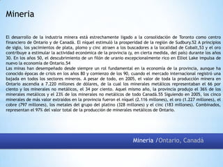 Mineria
El desarrollo de la industria minera está estrechamente ligado a la consolidación de Toronto como centro
financiero de Ontario y de Canadá. El níquel estimuló la prosperidad de la región de Sudbury.52 A principios
de siglo, los yacimientos de plata, plomo y cinc atraen a los buscadores a la localidad de Cobalt,53 y el oro
contribuye a estimular la actividad económica de la provincia (y, en cierta medida, del país) durante los años
30. En los años 50, el descubrimiento de un filón de uranio excepcionalmente rico en Elliot Lake impulsa de
nuevo la economía de Ontario.54
Las minas han desempeñado desde siempre un rol fundamental en la economía de la provincia, aunque ha
conocido épocas de crisis en los años 80 y comienzo de los 90, cuando el mercado internacional registró una
bajada en todos los sectores mineros. A pesar de todo, en 2005, el valor de toda la producción minera en
Ontario ascendía a 7.220 millones de dólares, de la cual los minerales metálicos representaban el 66 por
ciento y los minerales no metálicos, el 34 por ciento. Aquel mismo año, la provincia produjo el 36% de los
minerales metálicos y el 23% de los minerales no metálicos de todo Canadá.55 Siguiendo en 2005, los cinco
minerales de más valor extraídos en la provincia fueron el níquel (2.116 millones), el oro (1.227 millones), el
cobre (797 millones), los metales del grupo del platino (328 millones) y el cinc (183 millones). Combinados,
representan el 97% del valor total de la producción de minerales metálicos de Ontario.

Mineria /Ontario, Canadá

 
