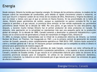 Energia
Desde siempre, Ontario ha tenido que importar energía. En tiempos de los primeros colonos, la madera de los
bosques cubría las necesidades de combustible, pero debido al rápido crecimiento urbano e industrial, se
tuvo que recurrir a importar carbón de las minas de los estados de Ohio, Pensilvania y Virginia Occidental, ya
que era mejor y menos caro que el que se extraía en Nueva Escocia. En las proximidades de la bahía de
James, Ontario posee yacimientos de carbón, aunque su explotación no parece rentable.56 Por lo que
respecta al petróleo y al gas natural, la provincia lleva ventaja: se han venido explotando sus yacimientos
petrolíferos desde finales de la década de 1850. Por otra parte, el gas natural ha sido descubierto algo
después, y durante mucho tiempo Ontario fue el primer productor de estos productos en Canadá. No
obstante, esta aportación en la actualidad no representan más que una pequeña parte de la producción
global de energía. En la década de 1890, Canadá comenzó a desarrollar su potencial hidroeléctrico a gran
escala con la construcción de generadores y líneas de transmisión en Niagara Falls, Ontario.57
En 2004, la energía nuclear representaba casi la mitad de la producción eléctrica de Ontario. La Central
Nuclear de Bruce, en Tiverton, fue inaugurada en 1967, y es la primera central de generación de energía
nuclear de Canadá, pasando a estar completamente operativa en 1969.58 En 1997, Ontario Hydro autorizó el
cierre y revisión general de 7 de sus 19 reactores porque consideraba que la compañía no tenía ni dinero ni
personal para gestionarlos de manera segura.59
Ontario es la región líder en refinado de petróleo de todo Canadá, contando con siete refinerías.60 La
provincia es autosuficiente en lo concerniente a productos petrolíferos, y los exporta a otras provincias de
Canadá y estados de Estados Unidos. El gas natural es el combustible esencial para todos los sectores de la
economía provincial excepto para el transporte. Se utiliza en los sistemas de calefacción doméstica,
comercial e industrial. La industria se está interesando por el gas natural para reducir las emisiones de gases
de efecto invernadero.

Energia/Ontario, Canadá

 