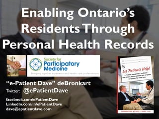 “e-Patient Dave” deBronkart
Twitter: @ePatientDave
facebook.com/ePatientDave
LinkedIn.com/in/ePatientDave
dave@epatientdave.com
Enabling Ontario’s
ResidentsThrough
Personal Health Records
1
 