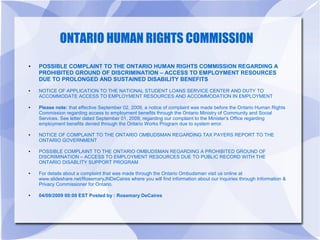 ONTARIO HUMAN RIGHTS COMMISSION
●   POSSIBLE COMPLAINT TO THE ONTARIO HUMAN RIGHTS COMMISSION REGARDING A
    PROHIBITED GROUND OF DISCRIMINATION – ACCESS TO EMPLOYMENT RESOURCES
    DUE TO PROLONGED AND SUSTAINED DISABILITY BENEFITS
●   NOTICE OF APPLICATION TO THE NATIONAL STUDENT LOANS SERVICE CENTER AND DUTY TO
    ACCOMMODATE ACCESS TO EMPLOYMENT RESOURCES AND ACCOMMODATION IN EMPLOYMENT

●   Please note: that effective September 02, 2009, a notice of complaint was made before the Ontario Human Rights
    Commission regarding access to employment benefits through the Ontario Ministry of Community and Social
    Services. See letter dated September 01, 2009, regarding our complaint to the Minister's Office regarding
    employment benefits denied through the Ontario Works Program due to system error.

●   NOTICE OF COMPLAINT TO THE ONTARIO OMBUDSMAN REGARDING TAX PAYERS REPORT TO THE
    ONTARIO GOVERNMENT

●   POSSIBLE COMPLAINT TO THE ONTARIO OMBUDSMAN REGARDING A PROHIBITED GROUND OF
    DISCRIMINATION – ACCESS TO EMPLOYMENT RESOURCES DUE TO PUBLIC RECORD WITH THE
    ONTARIO DISABLITY SUPPORT PROGRAM

●   For details about a complaint that was made through the Ontario Ombudsman visit us online at
    www.slideshare.net/RosemaryJNDeCaires where you will find information about our inquiries through Information &
    Privacy Commissioner for Ontario.

●   04/09/2009 00:00 EST Posted by : Rosemary DeCaires
 