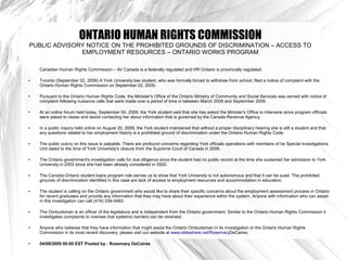ONTARIO HUMAN RIGHTS COMMISSION
PUBLIC ADVISORY NOTICE ON THE PROHIBITED GROUNDS OF DISCRIMINATION – ACCESS TO
              EMPLOYMENT RESOURCES – ONTARIO WORKS PROGRAM

    Canadian Human Rights Commission – Air Canada is a federally regulated and HR Ontario is provincially regulated.

●   Toronto (September 02, 2009) A York University law student, who was formally forced to withdraw from school, filed a notice of complaint with the
    Ontario Human Rights Commission on September 02, 2009.

●   Pursuant to the Ontario Human Rights Code, the Minister's Office of the Ontario Ministry of Community and Social Services was served with notice of
    complaint following nuisance calls that were made over a period of time in between March 2009 and September 2009.

●   At an online forum held today, September 04, 2009, the York student said that she has asked the Minister's Office to intervene since program officials
    were asked to cease and desist contacting her about information that is governed by the Canada Revenue Agency.

●   In a public inquiry held online on August 20, 2009, the York student maintained that without a proper disciplinary hearing she is still a student and that
    any questions related to her employment history is a prohibited ground of discrimination under the Ontario Human Rights Code.

●   The public outcry on this issue is palpable. There are profound concerns regarding York officials operations with members of he Special Investigations
    Unit dated to the time of York University's closure from the Supreme Court of Canada in 2006.

●   The Ontario government's investigation calls for due diligence since the student had no public record at the time she sustained her admission to York
    University in 2003 since she had been already considered in 2000.

●   The Canada-Ontario student loans program role serves us to show that York University is not autonomous and that it can be sued. The prohibited
    grounds of discrimination identified in this case are lack of access to employment resources and accommodation in education.

●   The student is calling on the Ontario government who would like to share their specific concerns about the employment assessment process in Ontario
    for recent graduates and provide any information that they may have about their experience within the system. Anyone with information who can assist
    in this investigation can call (416) 534-5483.

●   The Ombudsman is an officer of the legislature and is independent from the Ontario government. Similar to the Ontario Human Rights Commission it
    investigates complaints to oversee that systemic barriers can be reversed.

●   Anyone who believes that they have information that might assist the Ontario Ombudsman in its investigation or the Ontario Human Rights
    Commission in its most recent discovery, please visit our website at www.slideshare.net/RosemaryDeCaires.

●   04/09/2009 00:00 EST Posted by : Rosemary DeCaires
 