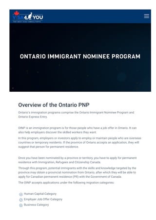ONTARIO IMMIGRANT NOMINEE PROGRAM
Overview of the Ontario PNP
Ontario’s immigration programs comprise the Ontario Immigrant Nominee Program and
Ontario Express Entry.
OINP is an immigration program is for those people who have a job offer in Ontario. It can
also help employers discover the skilled workers they want.
In this program, employers or investors apply to employ or maintain people who are overseas
countries or temporary residents. If the province of Ontario accepts an application, they will
suggest that person for permanent residence.
Once you have been nominated by a province or territory, you have to apply for permanent
residence with Immigration, Refugees and Citizenship Canada.
Through this program, potential immigrants with the skills and knowledge targeted by the
province may obtain a provincial nomination from Ontario, after which they will be able to
apply for Canadian permanent residence (PR) with the Government of Canada.
The OINP accepts applications under the following migration categories:
Human Capital Category

Employer Job Offer Category

Business Category

 