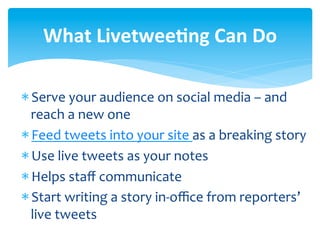 What	
  Livetwee<ng	
  Can	
  Do	
  

* Serve	
  your	
  audience	
  on	
  social	
  media	
  –	
  and	
  
  reach	
  a	
  new	
  one	
  
* Feed	
  tweets	
  into	
  your	
  site	
  as	
  a	
  breaking	
  story	
  
* Use	
  live	
  tweets	
  as	
  your	
  notes	
  
* Helps	
  staﬀ	
  communicate	
  
* Start	
  writing	
  a	
  story	
  in-­‐oﬃce	
  from	
  reporters’	
  
  live	
  tweets	
  
 