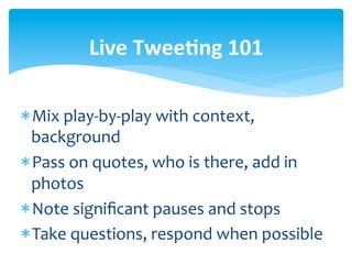 Live	
  Twee<ng	
  101	
  

* Mix	
  play-­‐by-­‐play	
  with	
  context,	
  
  background	
  
* Pass	
  on	
  quotes,	
  who	
  is	
  there,	
  add	
  in	
  
  photos	
  
* Note	
  signiﬁcant	
  pauses	
  and	
  stops	
  	
  
* Take	
  questions,	
  respond	
  when	
  possible	
  
 